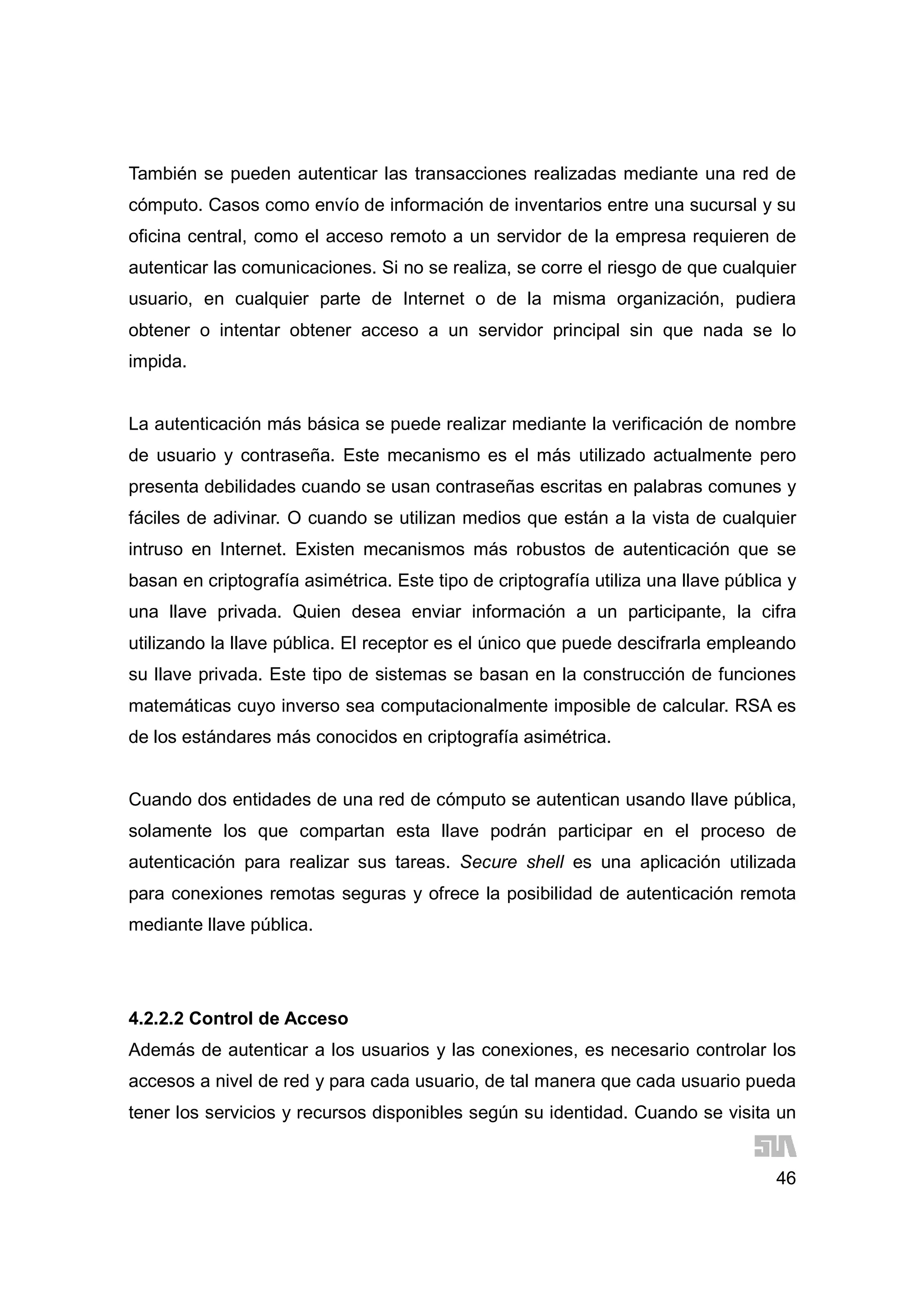 46
También se pueden autenticar las transacciones realizadas mediante una red de
cómputo. Casos como envío de información de inventarios entre una sucursal y su
oficina central, como el acceso remoto a un servidor de la empresa requieren de
autenticar las comunicaciones. Si no se realiza, se corre el riesgo de que cualquier
usuario, en cualquier parte de Internet o de la misma organización, pudiera
obtener o intentar obtener acceso a un servidor principal sin que nada se lo
impida.
La autenticación más básica se puede realizar mediante la verificación de nombre
de usuario y contraseña. Este mecanismo es el más utilizado actualmente pero
presenta debilidades cuando se usan contraseñas escritas en palabras comunes y
fáciles de adivinar. O cuando se utilizan medios que están a la vista de cualquier
intruso en Internet. Existen mecanismos más robustos de autenticación que se
basan en criptografía asimétrica. Este tipo de criptografía utiliza una llave pública y
una llave privada. Quien desea enviar información a un participante, la cifra
utilizando la llave pública. El receptor es el único que puede descifrarla empleando
su llave privada. Este tipo de sistemas se basan en la construcción de funciones
matemáticas cuyo inverso sea computacionalmente imposible de calcular. RSA es
de los estándares más conocidos en criptografía asimétrica.
Cuando dos entidades de una red de cómputo se autentican usando llave pública,
solamente los que compartan esta llave podrán participar en el proceso de
autenticación para realizar sus tareas. Secure shell es una aplicación utilizada
para conexiones remotas seguras y ofrece la posibilidad de autenticación remota
mediante llave pública.
4.2.2.2 Control de Acceso
Además de autenticar a los usuarios y las conexiones, es necesario controlar los
accesos a nivel de red y para cada usuario, de tal manera que cada usuario pueda
tener los servicios y recursos disponibles según su identidad. Cuando se visita un
 