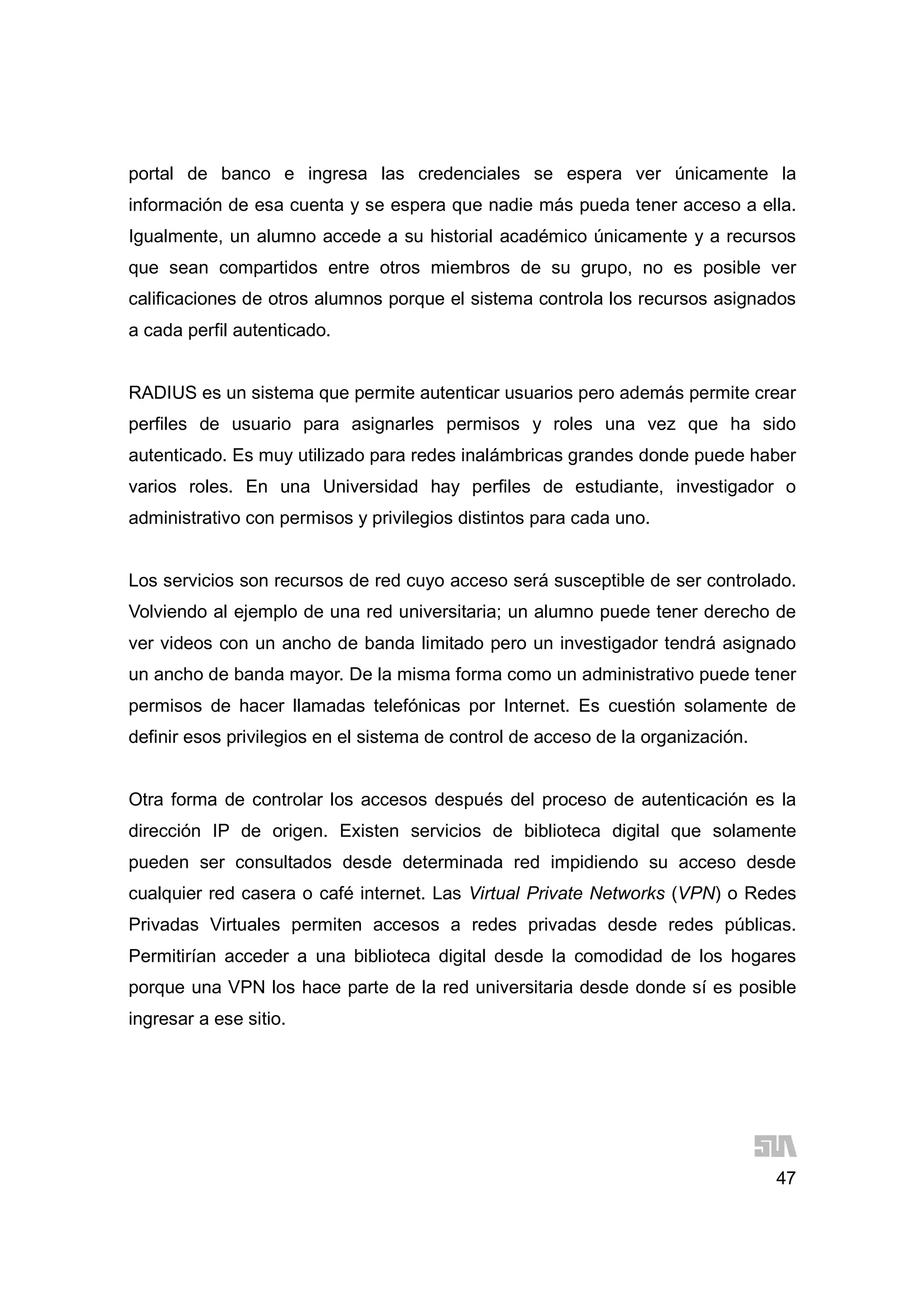47
portal de banco e ingresa las credenciales se espera ver únicamente la
información de esa cuenta y se espera que nadie más pueda tener acceso a ella.
Igualmente, un alumno accede a su historial académico únicamente y a recursos
que sean compartidos entre otros miembros de su grupo, no es posible ver
calificaciones de otros alumnos porque el sistema controla los recursos asignados
a cada perfil autenticado.
RADIUS es un sistema que permite autenticar usuarios pero además permite crear
perfiles de usuario para asignarles permisos y roles una vez que ha sido
autenticado. Es muy utilizado para redes inalámbricas grandes donde puede haber
varios roles. En una Universidad hay perfiles de estudiante, investigador o
administrativo con permisos y privilegios distintos para cada uno.
Los servicios son recursos de red cuyo acceso será susceptible de ser controlado.
Volviendo al ejemplo de una red universitaria; un alumno puede tener derecho de
ver videos con un ancho de banda limitado pero un investigador tendrá asignado
un ancho de banda mayor. De la misma forma como un administrativo puede tener
permisos de hacer llamadas telefónicas por Internet. Es cuestión solamente de
definir esos privilegios en el sistema de control de acceso de la organización.
Otra forma de controlar los accesos después del proceso de autenticación es la
dirección IP de origen. Existen servicios de biblioteca digital que solamente
pueden ser consultados desde determinada red impidiendo su acceso desde
cualquier red casera o café internet. Las Virtual Private Networks (VPN) o Redes
Privadas Virtuales permiten accesos a redes privadas desde redes públicas.
Permitirían acceder a una biblioteca digital desde la comodidad de los hogares
porque una VPN los hace parte de la red universitaria desde donde sí es posible
ingresar a ese sitio.
 