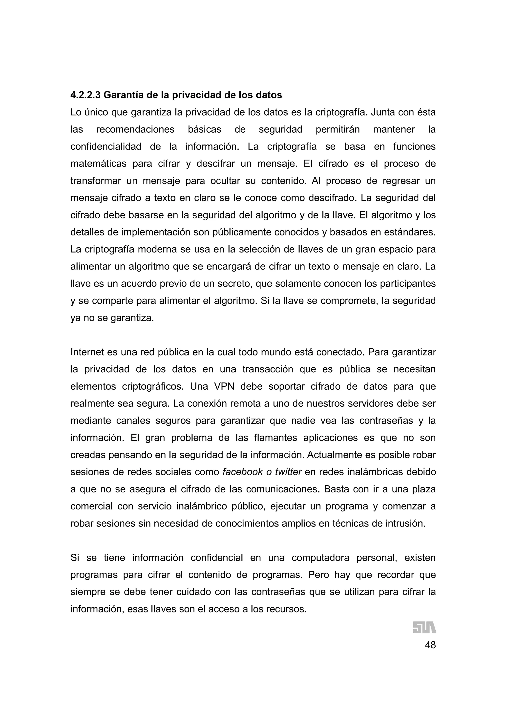 48
4.2.2.3 Garantía de la privacidad de los datos
Lo único que garantiza la privacidad de los datos es la criptografía. Junta con ésta
las recomendaciones básicas de seguridad permitirán mantener la
confidencialidad de la información. La criptografía se basa en funciones
matemáticas para cifrar y descifrar un mensaje. El cifrado es el proceso de
transformar un mensaje para ocultar su contenido. Al proceso de regresar un
mensaje cifrado a texto en claro se le conoce como descifrado. La seguridad del
cifrado debe basarse en la seguridad del algoritmo y de la llave. El algoritmo y los
detalles de implementación son públicamente conocidos y basados en estándares.
La criptografía moderna se usa en la selección de llaves de un gran espacio para
alimentar un algoritmo que se encargará de cifrar un texto o mensaje en claro. La
llave es un acuerdo previo de un secreto, que solamente conocen los participantes
y se comparte para alimentar el algoritmo. Si la llave se compromete, la seguridad
ya no se garantiza.
Internet es una red pública en la cual todo mundo está conectado. Para garantizar
la privacidad de los datos en una transacción que es pública se necesitan
elementos criptográficos. Una VPN debe soportar cifrado de datos para que
realmente sea segura. La conexión remota a uno de nuestros servidores debe ser
mediante canales seguros para garantizar que nadie vea las contraseñas y la
información. El gran problema de las flamantes aplicaciones es que no son
creadas pensando en la seguridad de la información. Actualmente es posible robar
sesiones de redes sociales como facebook o twitter en redes inalámbricas debido
a que no se asegura el cifrado de las comunicaciones. Basta con ir a una plaza
comercial con servicio inalámbrico público, ejecutar un programa y comenzar a
robar sesiones sin necesidad de conocimientos amplios en técnicas de intrusión.
Si se tiene información confidencial en una computadora personal, existen
programas para cifrar el contenido de programas. Pero hay que recordar que
siempre se debe tener cuidado con las contraseñas que se utilizan para cifrar la
información, esas llaves son el acceso a los recursos.
 