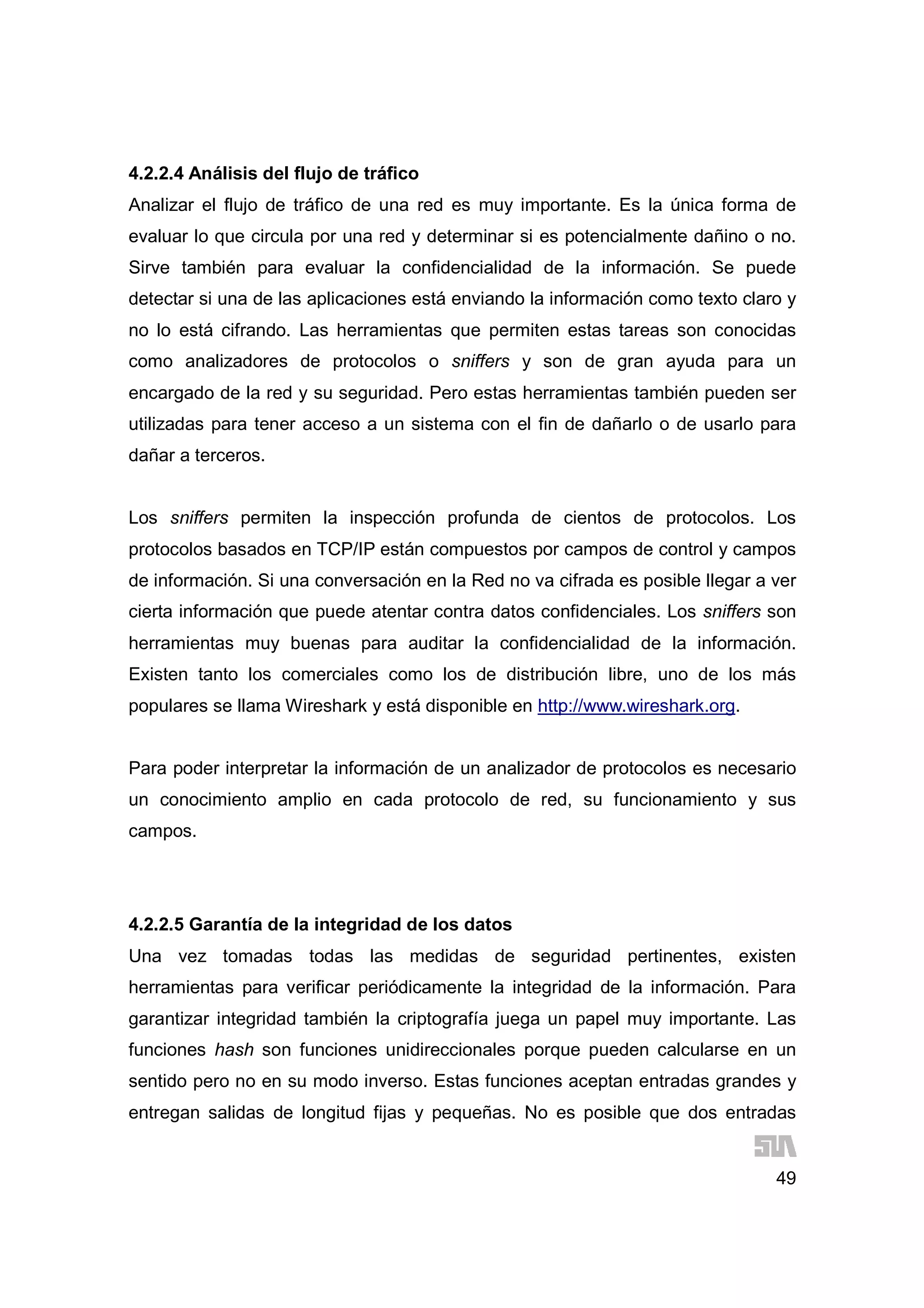 49
4.2.2.4 Análisis del flujo de tráfico
Analizar el flujo de tráfico de una red es muy importante. Es la única forma de
evaluar lo que circula por una red y determinar si es potencialmente dañino o no.
Sirve también para evaluar la confidencialidad de la información. Se puede
detectar si una de las aplicaciones está enviando la información como texto claro y
no lo está cifrando. Las herramientas que permiten estas tareas son conocidas
como analizadores de protocolos o sniffers y son de gran ayuda para un
encargado de la red y su seguridad. Pero estas herramientas también pueden ser
utilizadas para tener acceso a un sistema con el fin de dañarlo o de usarlo para
dañar a terceros.
Los sniffers permiten la inspección profunda de cientos de protocolos. Los
protocolos basados en TCP/IP están compuestos por campos de control y campos
de información. Si una conversación en la Red no va cifrada es posible llegar a ver
cierta información que puede atentar contra datos confidenciales. Los sniffers son
herramientas muy buenas para auditar la confidencialidad de la información.
Existen tanto los comerciales como los de distribución libre, uno de los más
populares se llama Wireshark y está disponible en http://www.wireshark.org.
Para poder interpretar la información de un analizador de protocolos es necesario
un conocimiento amplio en cada protocolo de red, su funcionamiento y sus
campos.
4.2.2.5 Garantía de la integridad de los datos
Una vez tomadas todas las medidas de seguridad pertinentes, existen
herramientas para verificar periódicamente la integridad de la información. Para
garantizar integridad también la criptografía juega un papel muy importante. Las
funciones hash son funciones unidireccionales porque pueden calcularse en un
sentido pero no en su modo inverso. Estas funciones aceptan entradas grandes y
entregan salidas de longitud fijas y pequeñas. No es posible que dos entradas
 