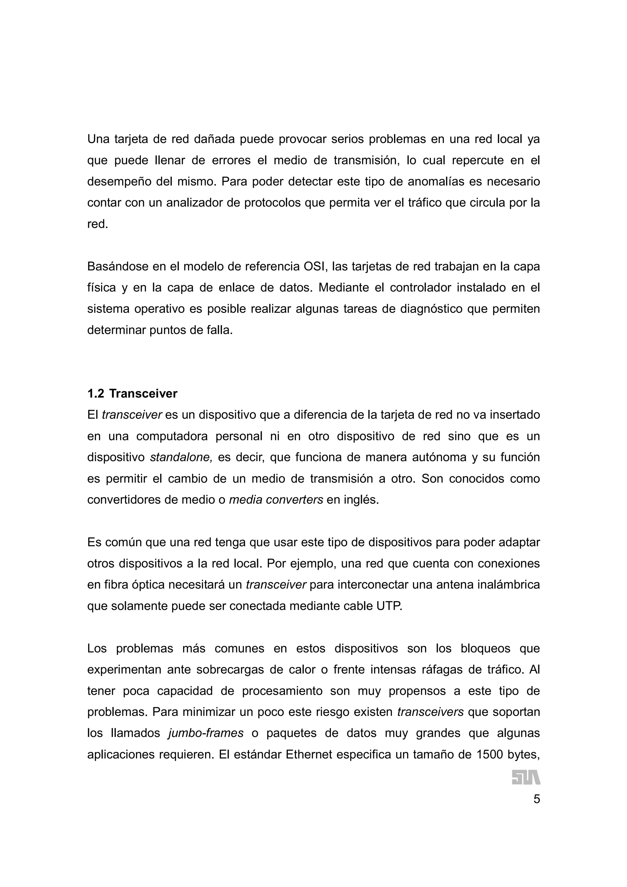 5
Una tarjeta de red dañada puede provocar serios problemas en una red local ya
que puede llenar de errores el medio de transmisión, lo cual repercute en el
desempeño del mismo. Para poder detectar este tipo de anomalías es necesario
contar con un analizador de protocolos que permita ver el tráfico que circula por la
red.
Basándose en el modelo de referencia OSI, las tarjetas de red trabajan en la capa
física y en la capa de enlace de datos. Mediante el controlador instalado en el
sistema operativo es posible realizar algunas tareas de diagnóstico que permiten
determinar puntos de falla.
1.2 Transceiver
El transceiver es un dispositivo que a diferencia de la tarjeta de red no va insertado
en una computadora personal ni en otro dispositivo de red sino que es un
dispositivo standalone, es decir, que funciona de manera autónoma y su función
es permitir el cambio de un medio de transmisión a otro. Son conocidos como
convertidores de medio o media converters en inglés.
Es común que una red tenga que usar este tipo de dispositivos para poder adaptar
otros dispositivos a la red local. Por ejemplo, una red que cuenta con conexiones
en fibra óptica necesitará un transceiver para interconectar una antena inalámbrica
que solamente puede ser conectada mediante cable UTP.
Los problemas más comunes en estos dispositivos son los bloqueos que
experimentan ante sobrecargas de calor o frente intensas ráfagas de tráfico. Al
tener poca capacidad de procesamiento son muy propensos a este tipo de
problemas. Para minimizar un poco este riesgo existen transceivers que soportan
los llamados jumbo-frames o paquetes de datos muy grandes que algunas
aplicaciones requieren. El estándar Ethernet especifica un tamaño de 1500 bytes,
 