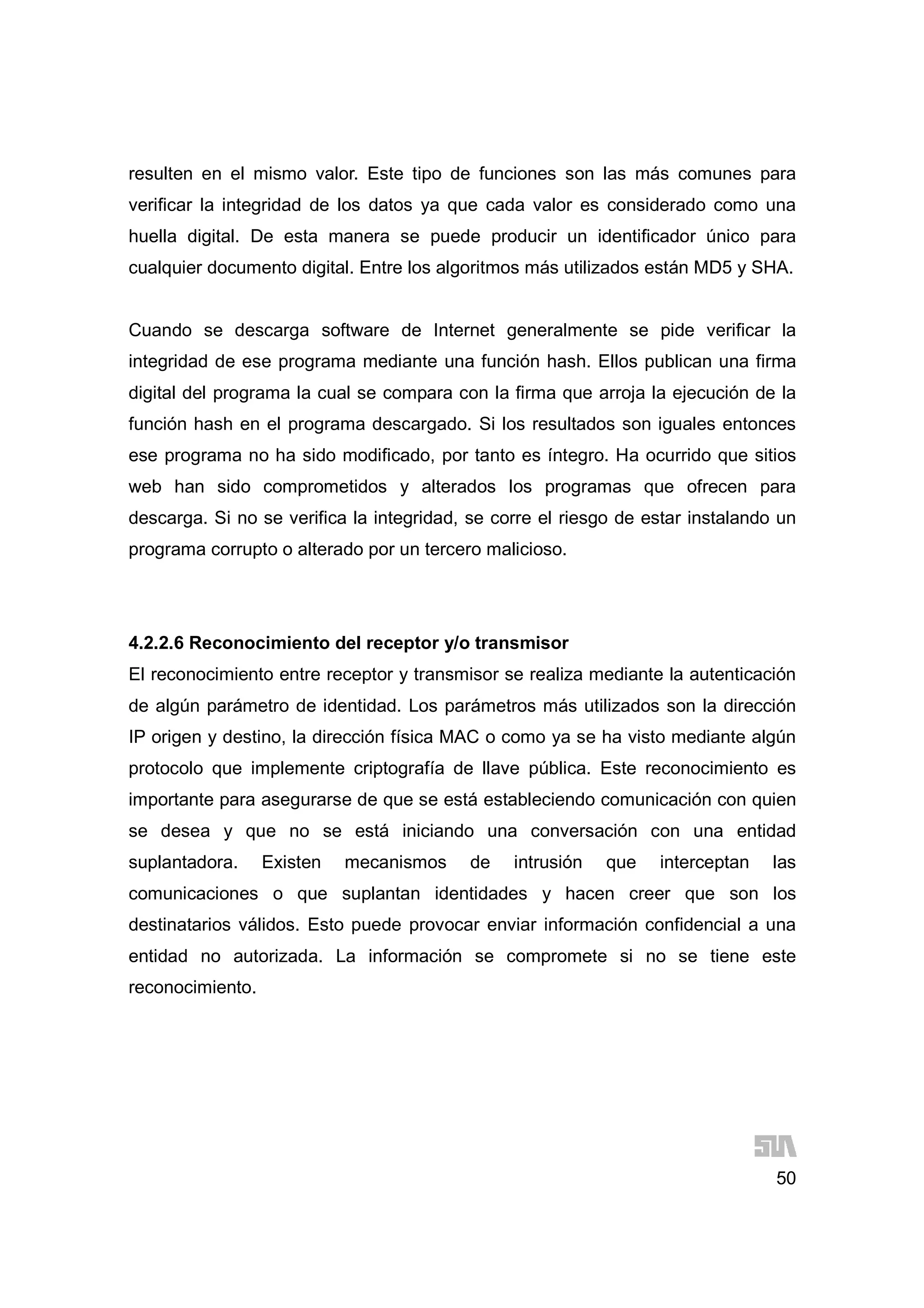 50
resulten en el mismo valor. Este tipo de funciones son las más comunes para
verificar la integridad de los datos ya que cada valor es considerado como una
huella digital. De esta manera se puede producir un identificador único para
cualquier documento digital. Entre los algoritmos más utilizados están MD5 y SHA.
Cuando se descarga software de Internet generalmente se pide verificar la
integridad de ese programa mediante una función hash. Ellos publican una firma
digital del programa la cual se compara con la firma que arroja la ejecución de la
función hash en el programa descargado. Si los resultados son iguales entonces
ese programa no ha sido modificado, por tanto es íntegro. Ha ocurrido que sitios
web han sido comprometidos y alterados los programas que ofrecen para
descarga. Si no se verifica la integridad, se corre el riesgo de estar instalando un
programa corrupto o alterado por un tercero malicioso.
4.2.2.6 Reconocimiento del receptor y/o transmisor
El reconocimiento entre receptor y transmisor se realiza mediante la autenticación
de algún parámetro de identidad. Los parámetros más utilizados son la dirección
IP origen y destino, la dirección física MAC o como ya se ha visto mediante algún
protocolo que implemente criptografía de llave pública. Este reconocimiento es
importante para asegurarse de que se está estableciendo comunicación con quien
se desea y que no se está iniciando una conversación con una entidad
suplantadora. Existen mecanismos de intrusión que interceptan las
comunicaciones o que suplantan identidades y hacen creer que son los
destinatarios válidos. Esto puede provocar enviar información confidencial a una
entidad no autorizada. La información se compromete si no se tiene este
reconocimiento.
 