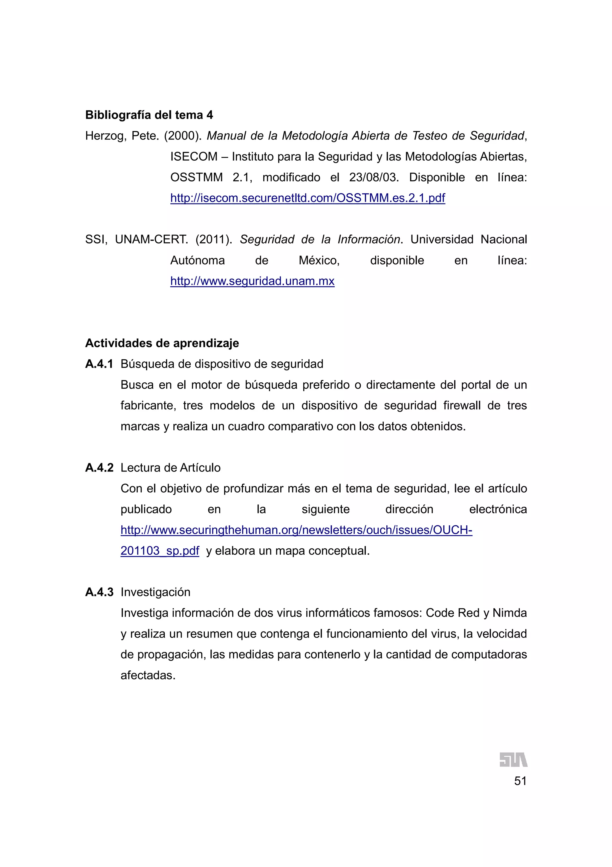 51
Bibliografía del tema 4
Herzog, Pete. (2000). Manual de la Metodología Abierta de Testeo de Seguridad,
ISECOM – Instituto para la Seguridad y las Metodologías Abiertas,
OSSTMM 2.1, modificado el 23/08/03. Disponible en línea:
http://isecom.securenetltd.com/OSSTMM.es.2.1.pdf
SSI, UNAM-CERT. (2011). Seguridad de la Información. Universidad Nacional
Autónoma de México, disponible en línea:
http://www.seguridad.unam.mx
Actividades de aprendizaje
A.4.1 Búsqueda de dispositivo de seguridad
Busca en el motor de búsqueda preferido o directamente del portal de un
fabricante, tres modelos de un dispositivo de seguridad firewall de tres
marcas y realiza un cuadro comparativo con los datos obtenidos.
A.4.2 Lectura de Artículo
Con el objetivo de profundizar más en el tema de seguridad, lee el artículo
publicado en la siguiente dirección electrónica
http://www.securingthehuman.org/newsletters/ouch/issues/OUCH-
201103_sp.pdf y elabora un mapa conceptual.
A.4.3 Investigación
Investiga información de dos virus informáticos famosos: Code Red y Nimda
y realiza un resumen que contenga el funcionamiento del virus, la velocidad
de propagación, las medidas para contenerlo y la cantidad de computadoras
afectadas.
 