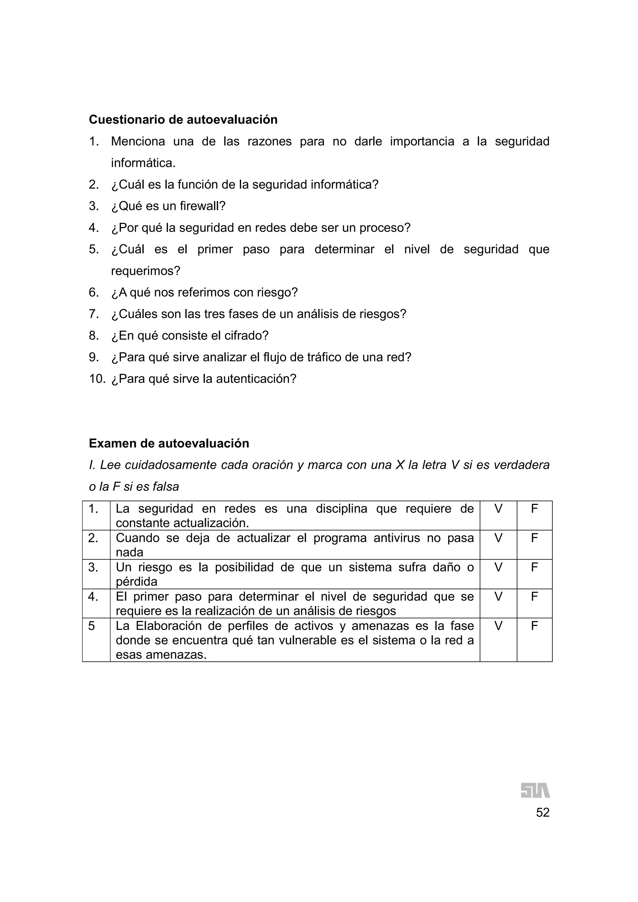 52
Cuestionario de autoevaluación
1. Menciona una de las razones para no darle importancia a la seguridad
informática.
2. ¿Cuál es la función de la seguridad informática?
3. ¿Qué es un firewall?
4. ¿Por qué la seguridad en redes debe ser un proceso?
5. ¿Cuál es el primer paso para determinar el nivel de seguridad que
requerimos?
6. ¿A qué nos referimos con riesgo?
7. ¿Cuáles son las tres fases de un análisis de riesgos?
8. ¿En qué consiste el cifrado?
9. ¿Para qué sirve analizar el flujo de tráfico de una red?
10. ¿Para qué sirve la autenticación?
Examen de autoevaluación
I. Lee cuidadosamente cada oración y marca con una X la letra V si es verdadera
o la F si es falsa
1. La seguridad en redes es una disciplina que requiere de
constante actualización.
V F
2. Cuando se deja de actualizar el programa antivirus no pasa
nada
V F
3. Un riesgo es la posibilidad de que un sistema sufra daño o
pérdida
V F
4. El primer paso para determinar el nivel de seguridad que se
requiere es la realización de un análisis de riesgos
V F
5 La Elaboración de perfiles de activos y amenazas es la fase
donde se encuentra qué tan vulnerable es el sistema o la red a
esas amenazas.
V F
 