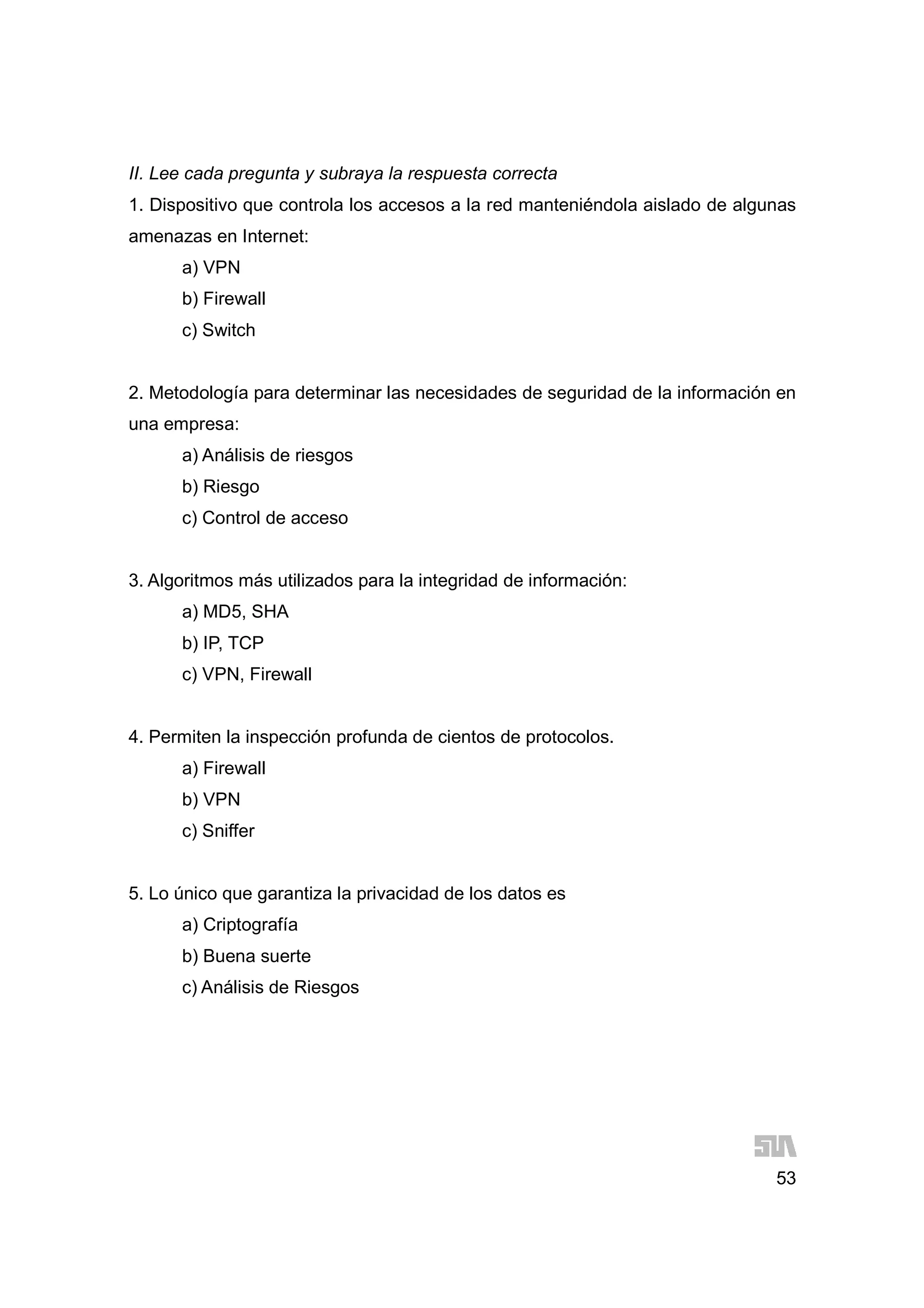 53
II. Lee cada pregunta y subraya la respuesta correcta
1. Dispositivo que controla los accesos a la red manteniéndola aislado de algunas
amenazas en Internet:
a) VPN
b) Firewall
c) Switch
2. Metodología para determinar las necesidades de seguridad de la información en
una empresa:
a) Análisis de riesgos
b) Riesgo
c) Control de acceso
3. Algoritmos más utilizados para la integridad de información:
a) MD5, SHA
b) IP, TCP
c) VPN, Firewall
4. Permiten la inspección profunda de cientos de protocolos.
a) Firewall
b) VPN
c) Sniffer
5. Lo único que garantiza la privacidad de los datos es
a) Criptografía
b) Buena suerte
c) Análisis de Riesgos
 