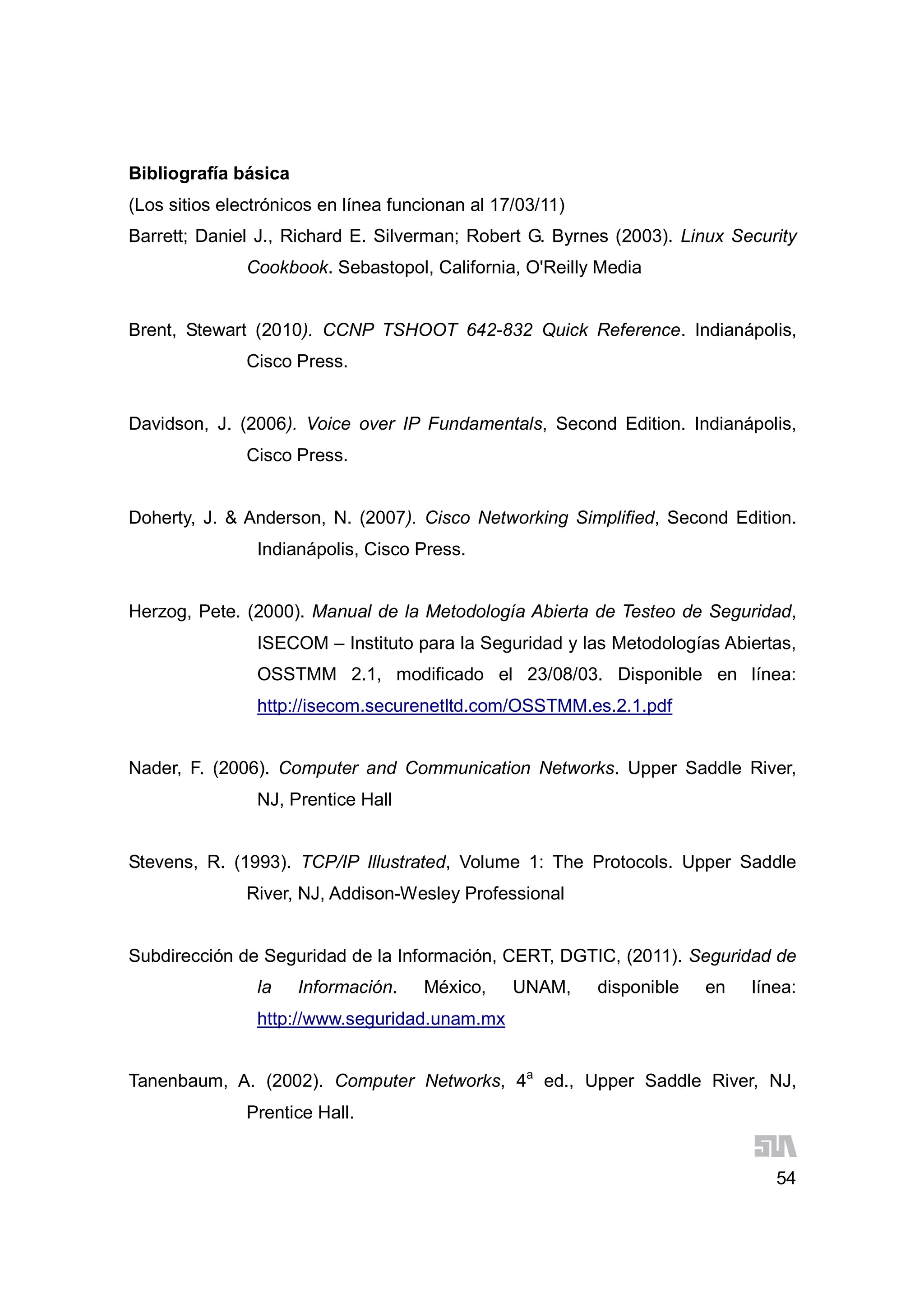 54
Bibliografía básica
(Los sitios electrónicos en línea funcionan al 17/03/11)
Barrett; Daniel J., Richard E. Silverman; Robert G. Byrnes (2003). Linux Security
Cookbook. Sebastopol, California, O'Reilly Media
Brent, Stewart (2010). CCNP TSHOOT 642-832 Quick Reference. Indianápolis,
Cisco Press.
Davidson, J. (2006). Voice over IP Fundamentals, Second Edition. Indianápolis,
Cisco Press.
Doherty, J. & Anderson, N. (2007). Cisco Networking Simplified, Second Edition.
Indianápolis, Cisco Press.
Herzog, Pete. (2000). Manual de la Metodología Abierta de Testeo de Seguridad,
ISECOM – Instituto para la Seguridad y las Metodologías Abiertas,
OSSTMM 2.1, modificado el 23/08/03. Disponible en línea:
http://isecom.securenetltd.com/OSSTMM.es.2.1.pdf
Nader, F. (2006). Computer and Communication Networks. Upper Saddle River,
NJ, Prentice Hall
Stevens, R. (1993). TCP/IP Illustrated, Volume 1: The Protocols. Upper Saddle
River, NJ, Addison-Wesley Professional
Subdirección de Seguridad de la Información, CERT, DGTIC, (2011). Seguridad de
la Información. México, UNAM, disponible en línea:
http://www.seguridad.unam.mx
Tanenbaum, A. (2002). Computer Networks, 4a
ed., Upper Saddle River, NJ,
Prentice Hall.
 