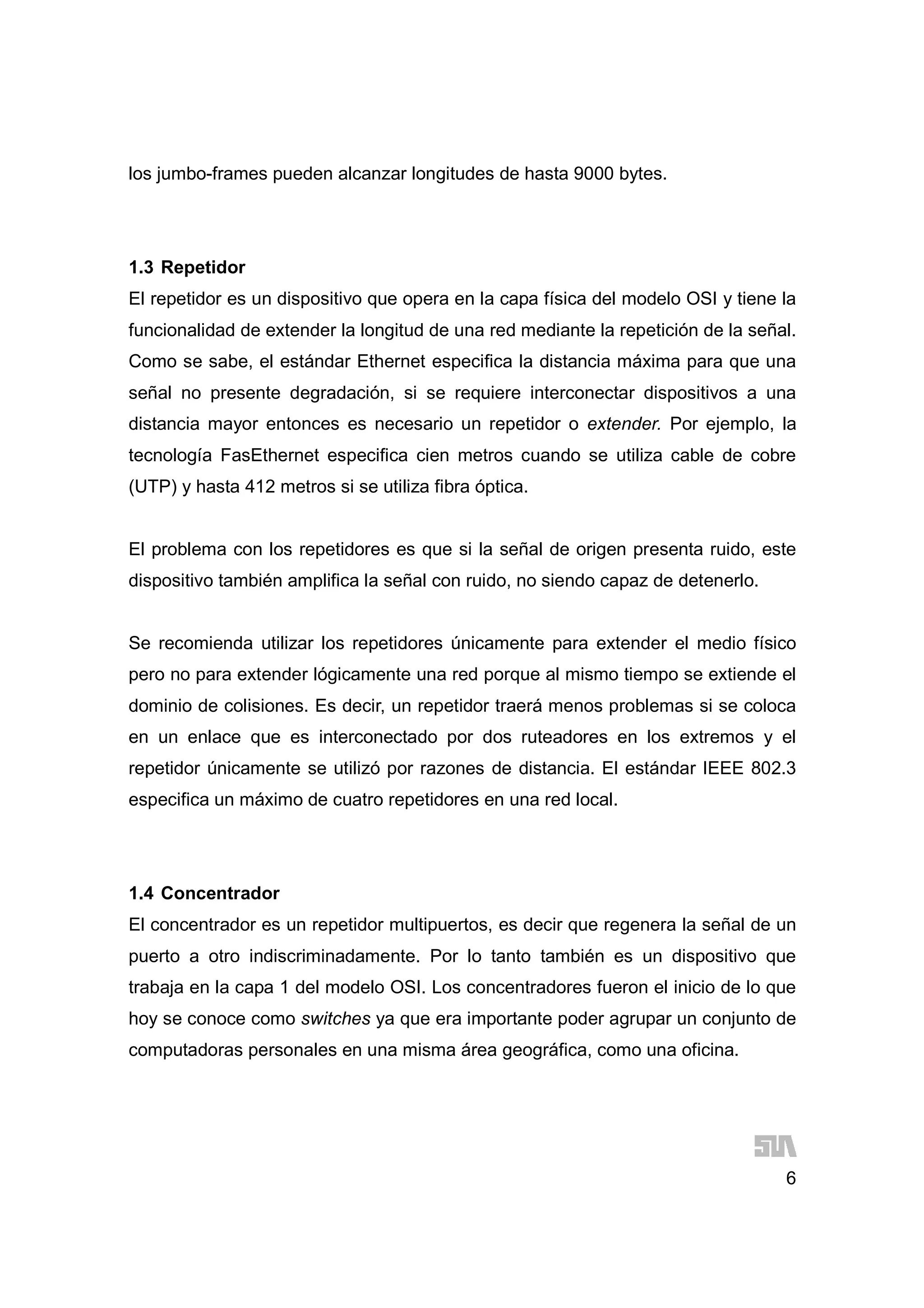 6
los jumbo-frames pueden alcanzar longitudes de hasta 9000 bytes.
1.3 Repetidor
El repetidor es un dispositivo que opera en la capa física del modelo OSI y tiene la
funcionalidad de extender la longitud de una red mediante la repetición de la señal.
Como se sabe, el estándar Ethernet especifica la distancia máxima para que una
señal no presente degradación, si se requiere interconectar dispositivos a una
distancia mayor entonces es necesario un repetidor o extender. Por ejemplo, la
tecnología FasEthernet especifica cien metros cuando se utiliza cable de cobre
(UTP) y hasta 412 metros si se utiliza fibra óptica.
El problema con los repetidores es que si la señal de origen presenta ruido, este
dispositivo también amplifica la señal con ruido, no siendo capaz de detenerlo.
Se recomienda utilizar los repetidores únicamente para extender el medio físico
pero no para extender lógicamente una red porque al mismo tiempo se extiende el
dominio de colisiones. Es decir, un repetidor traerá menos problemas si se coloca
en un enlace que es interconectado por dos ruteadores en los extremos y el
repetidor únicamente se utilizó por razones de distancia. El estándar IEEE 802.3
especifica un máximo de cuatro repetidores en una red local.
1.4 Concentrador
El concentrador es un repetidor multipuertos, es decir que regenera la señal de un
puerto a otro indiscriminadamente. Por lo tanto también es un dispositivo que
trabaja en la capa 1 del modelo OSI. Los concentradores fueron el inicio de lo que
hoy se conoce como switches ya que era importante poder agrupar un conjunto de
computadoras personales en una misma área geográfica, como una oficina.
 