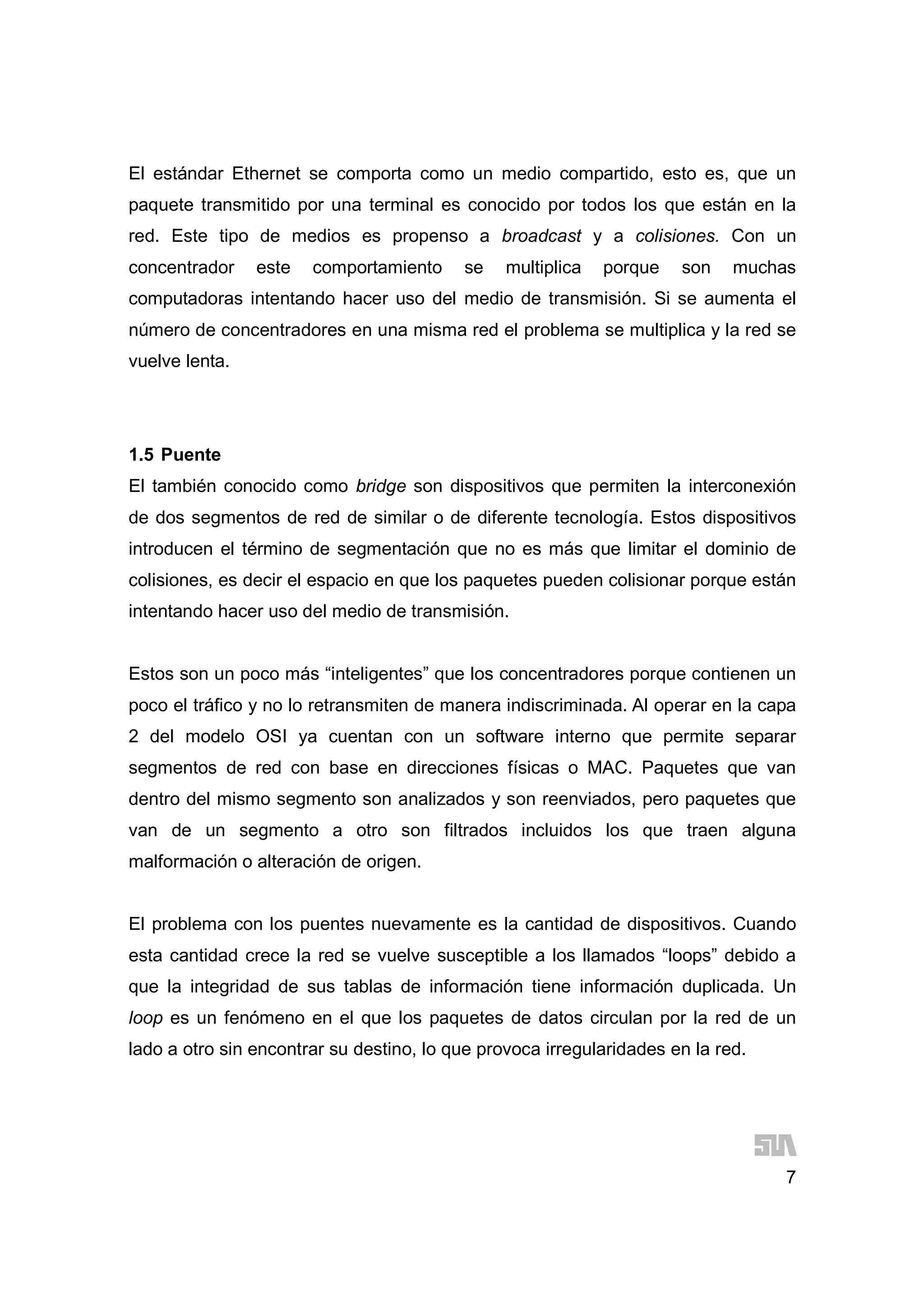 7
El estándar Ethernet se comporta como un medio compartido, esto es, que un
paquete transmitido por una terminal es conocido por todos los que están en la
red. Este tipo de medios es propenso a broadcast y a colisiones. Con un
concentrador este comportamiento se multiplica porque son muchas
computadoras intentando hacer uso del medio de transmisión. Si se aumenta el
número de concentradores en una misma red el problema se multiplica y la red se
vuelve lenta.
1.5 Puente
El también conocido como bridge son dispositivos que permiten la interconexión
de dos segmentos de red de similar o de diferente tecnología. Estos dispositivos
introducen el término de segmentación que no es más que limitar el dominio de
colisiones, es decir el espacio en que los paquetes pueden colisionar porque están
intentando hacer uso del medio de transmisión.
Estos son un poco más “inteligentes” que los concentradores porque contienen un
poco el tráfico y no lo retransmiten de manera indiscriminada. Al operar en la capa
2 del modelo OSI ya cuentan con un software interno que permite separar
segmentos de red con base en direcciones físicas o MAC. Paquetes que van
dentro del mismo segmento son analizados y son reenviados, pero paquetes que
van de un segmento a otro son filtrados incluidos los que traen alguna
malformación o alteración de origen.
El problema con los puentes nuevamente es la cantidad de dispositivos. Cuando
esta cantidad crece la red se vuelve susceptible a los llamados “loops” debido a
que la integridad de sus tablas de información tiene información duplicada. Un
loop es un fenómeno en el que los paquetes de datos circulan por la red de un
lado a otro sin encontrar su destino, lo que provoca irregularidades en la red.
 
