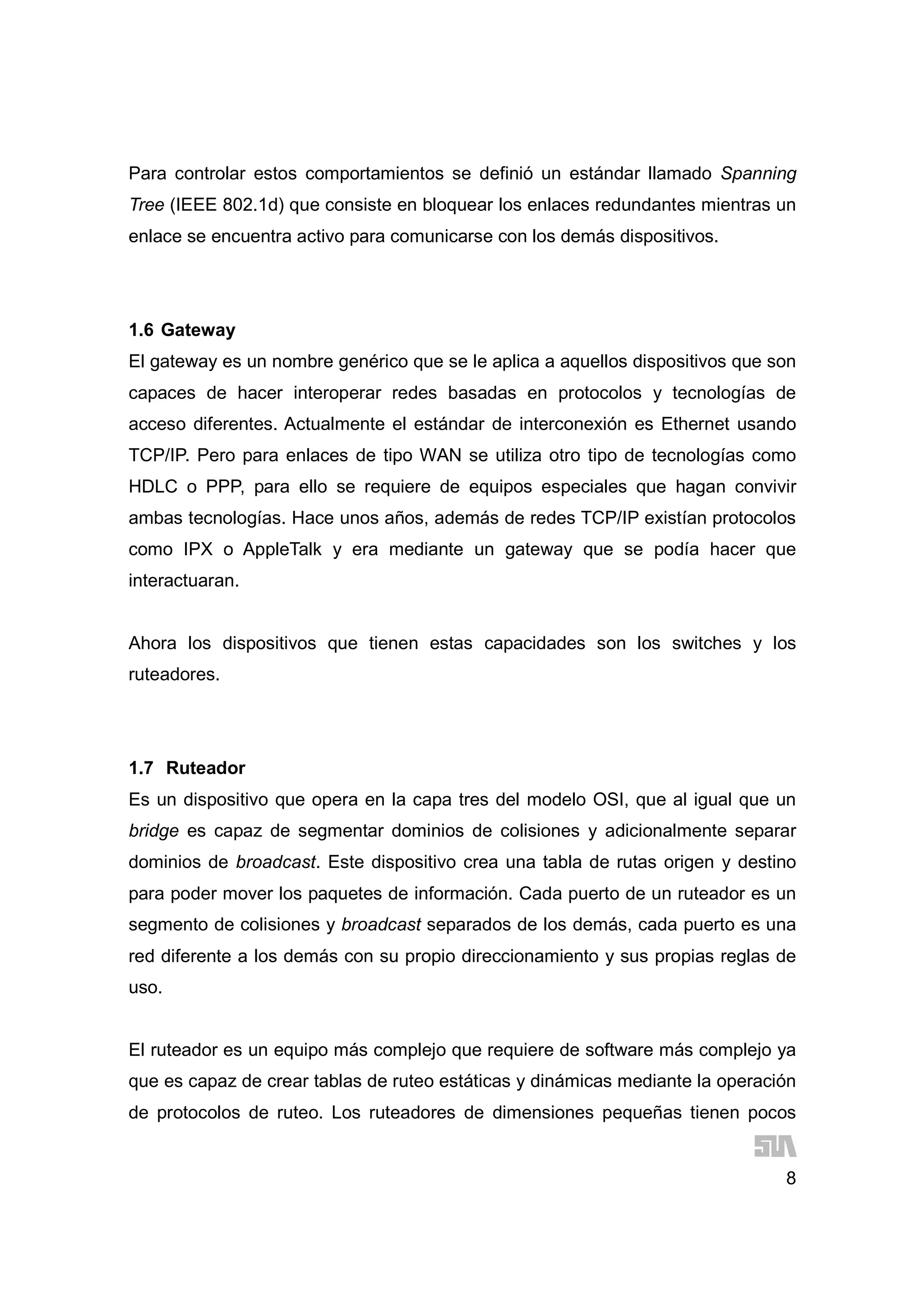 8
Para controlar estos comportamientos se definió un estándar llamado Spanning
Tree (IEEE 802.1d) que consiste en bloquear los enlaces redundantes mientras un
enlace se encuentra activo para comunicarse con los demás dispositivos.
1.6 Gateway
El gateway es un nombre genérico que se le aplica a aquellos dispositivos que son
capaces de hacer interoperar redes basadas en protocolos y tecnologías de
acceso diferentes. Actualmente el estándar de interconexión es Ethernet usando
TCP/IP. Pero para enlaces de tipo WAN se utiliza otro tipo de tecnologías como
HDLC o PPP, para ello se requiere de equipos especiales que hagan convivir
ambas tecnologías. Hace unos años, además de redes TCP/IP existían protocolos
como IPX o AppleTalk y era mediante un gateway que se podía hacer que
interactuaran.
Ahora los dispositivos que tienen estas capacidades son los switches y los
ruteadores.
1.7 Ruteador
Es un dispositivo que opera en la capa tres del modelo OSI, que al igual que un
bridge es capaz de segmentar dominios de colisiones y adicionalmente separar
dominios de broadcast. Este dispositivo crea una tabla de rutas origen y destino
para poder mover los paquetes de información. Cada puerto de un ruteador es un
segmento de colisiones y broadcast separados de los demás, cada puerto es una
red diferente a los demás con su propio direccionamiento y sus propias reglas de
uso.
El ruteador es un equipo más complejo que requiere de software más complejo ya
que es capaz de crear tablas de ruteo estáticas y dinámicas mediante la operación
de protocolos de ruteo. Los ruteadores de dimensiones pequeñas tienen pocos
 