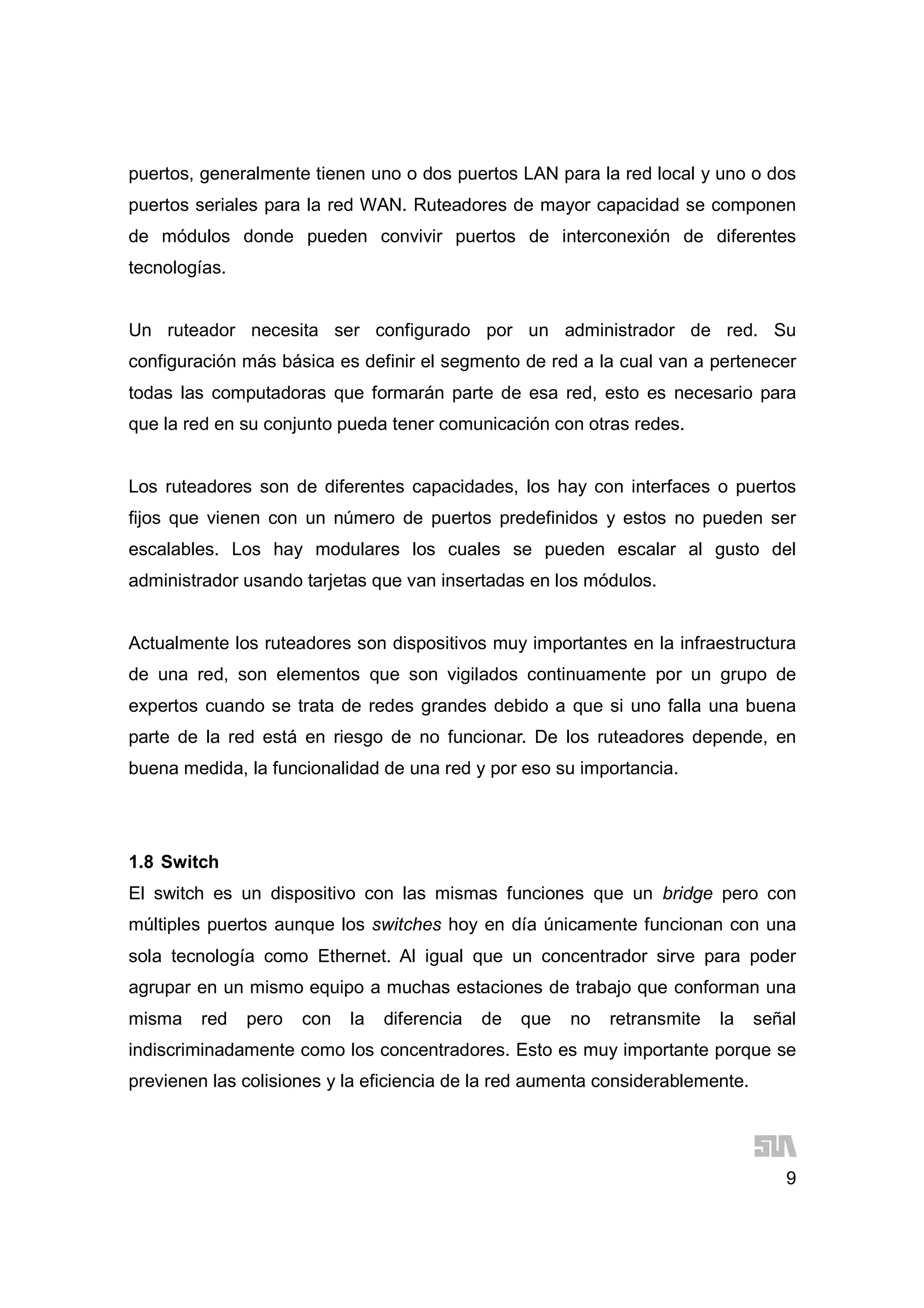 9
puertos, generalmente tienen uno o dos puertos LAN para la red local y uno o dos
puertos seriales para la red WAN. Ruteadores de mayor capacidad se componen
de módulos donde pueden convivir puertos de interconexión de diferentes
tecnologías.
Un ruteador necesita ser configurado por un administrador de red. Su
configuración más básica es definir el segmento de red a la cual van a pertenecer
todas las computadoras que formarán parte de esa red, esto es necesario para
que la red en su conjunto pueda tener comunicación con otras redes.
Los ruteadores son de diferentes capacidades, los hay con interfaces o puertos
fijos que vienen con un número de puertos predefinidos y estos no pueden ser
escalables. Los hay modulares los cuales se pueden escalar al gusto del
administrador usando tarjetas que van insertadas en los módulos.
Actualmente los ruteadores son dispositivos muy importantes en la infraestructura
de una red, son elementos que son vigilados continuamente por un grupo de
expertos cuando se trata de redes grandes debido a que si uno falla una buena
parte de la red está en riesgo de no funcionar. De los ruteadores depende, en
buena medida, la funcionalidad de una red y por eso su importancia.
1.8 Switch
El switch es un dispositivo con las mismas funciones que un bridge pero con
múltiples puertos aunque los switches hoy en día únicamente funcionan con una
sola tecnología como Ethernet. Al igual que un concentrador sirve para poder
agrupar en un mismo equipo a muchas estaciones de trabajo que conforman una
misma red pero con la diferencia de que no retransmite la señal
indiscriminadamente como los concentradores. Esto es muy importante porque se
previenen las colisiones y la eficiencia de la red aumenta considerablemente.
 
