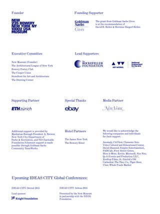 Founder Founding Supporter
Supporting Partner
Hotel Partners
Upcoming IDEAS CITY Global Conferences:
Media PartnerSpecial Thanks
New Museum (Founder)
The Architectural League of New York
Bowery Poetry Club
The Cooper Union
Storefront for Art and Architecture
The Drawing Center
The grant from Goldman Sachs Gives
is at the recommendation of
David B. Heller & Hermine Riegerl Heller.
Additional support is provided by
Manhattan Borough President A. Brewer,
New York City Department of
Parks & Recreation, and TD Charitable
Foundation.Volunteer support is made
possible through Goldman Sachs
Community TeamWorks.
The James New York
The Bowery Hotel
IDEAS CITY: Detroit 2015
Lead sponsor:
IDEAS CITY: Athens 2016
Presented by the New Museum
in partnership with the NEON
Foundation.
Lead Supporters
We would like to acknowledge the
following companies and individuals
for their support:
Anomaly, CitiView, Clemente Soto
Vélez Cultural and Educational Center,
David Diamond, Empire Entertainment,
FABCafe, First Street Green,
Hess is More, Kettle, Microsoft, Neo Neo,
Q+A Events and Production LLC,
Rooftop Films, St. Patrick’s Old
Cathedral, The They Co., Tiger Beer,
Uber, Whole Foods Market
Executive Committee
 