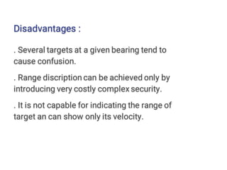 Disadvantages :
. Several targets at a given bearing tend to
cause confusion.
. Range discription can be achieved only by
introducing very costly complex security.
. It is not capable for indicating the range of
target an can show only its velocity.
 