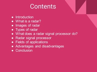 Contents
● Introduction
● What is a radar?
● Images of radar
● Types of radar
● What does a radar signal processor do?
● Radar signal processor
● Fields of applications
● Advantages and disadvantages
● Conclusion
 