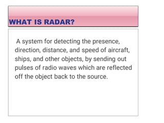 A system for detecting the presence,
direction, distance, and speed of aircraft,
ships, and other objects, by sending out
pulses of radio waves which are reflected
off the object back to the source.
WHAT IS RADAR?
 