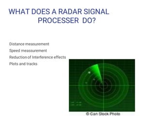 WHAT DOES A RADAR SIGNAL
PROCESSER DO?
Distance measurement
Speed meassurement
Reduction of Interference effects
Plots and tracks
 