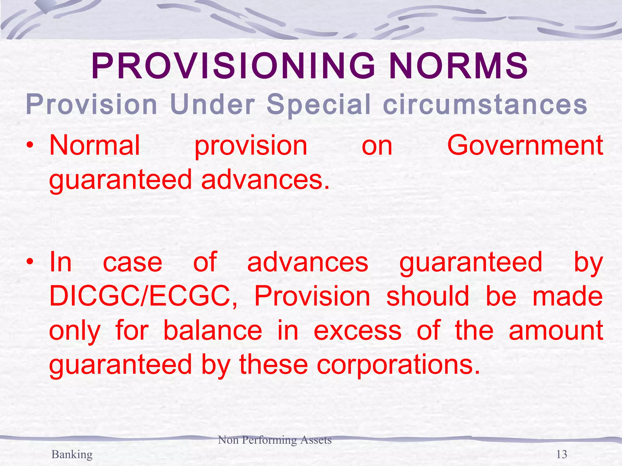 Banking
Non Performing Assets
13
PROVISIONING NORMS
Provision Under Special circumstances
• Normal provision on Government
guaranteed advances.
• In case of advances guaranteed by
DICGC/ECGC, Provision should be made
only for balance in excess of the amount
guaranteed by these corporations.
 