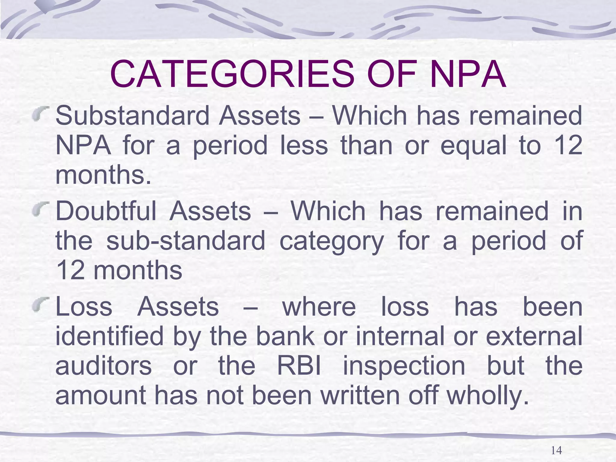14
CATEGORIES OF NPA
Substandard Assets – Which has remained
NPA for a period less than or equal to 12
months.
Doubtful Assets – Which has remained in
the sub-standard category for a period of
12 months
Loss Assets – where loss has been
identified by the bank or internal or external
auditors or the RBI inspection but the
amount has not been written off wholly.
 