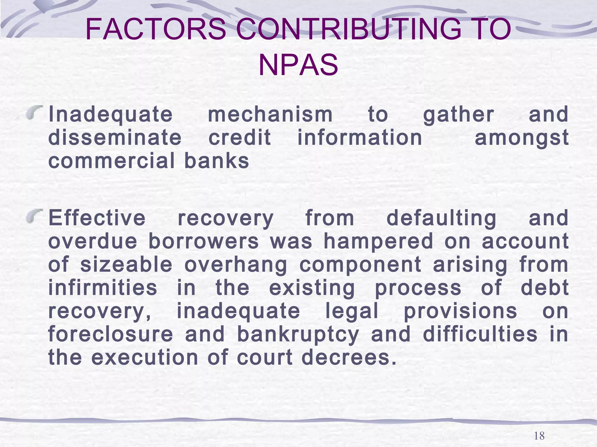 18
FACTORS CONTRIBUTING TO
NPAS
Inadequate mechanism to gather and
disseminate credit information amongst
commercial banks
Effective recovery from defaulting and
overdue borrowers was hampered on account
of sizeable overhang component arising from
infirmities in the existing process of debt
recovery, inadequate legal provisions on
foreclosure and bankruptcy and difficulties in
the execution of court decrees.
 