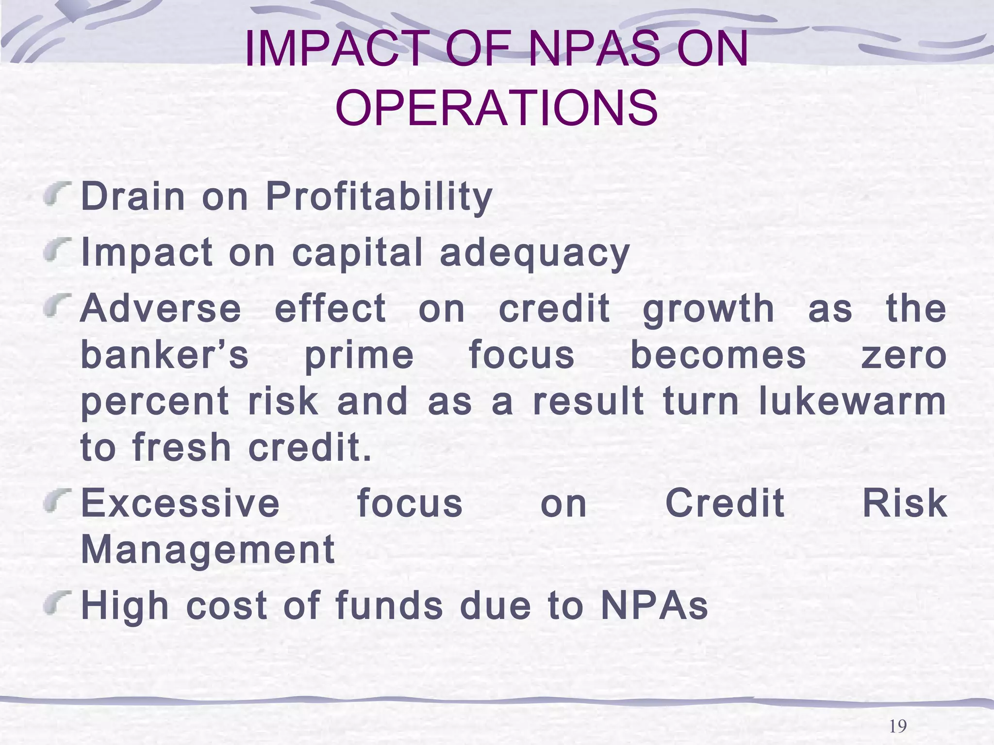 19
IMPACT OF NPAS ON
OPERATIONS
Drain on Profitability
Impact on capital adequacy
Adverse effect on credit growth as the
banker’s prime focus becomes zero
percent risk and as a result turn lukewarm
to fresh credit.
Excessive focus on Credit Risk
Management
High cost of funds due to NPAs
 
