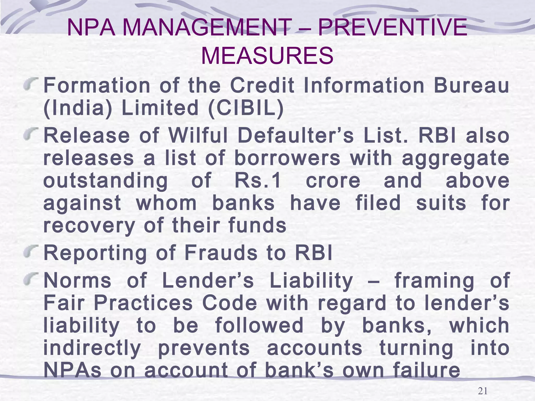 21
NPA MANAGEMENT – PREVENTIVE
MEASURES
Formation of the Credit Information Bureau
(India) Limited (CIBIL)
Release of Wilful Defaulter’s List. RBI also
releases a list of borrowers with aggregate
outstanding of Rs.1 crore and above
against whom banks have filed suits for
recovery of their funds
Reporting of Frauds to RBI
Norms of Lender’s Liability – framing of
Fair Practices Code with regard to lender’s
liability to be followed by banks, which
indirectly prevents accounts turning into
NPAs on account of bank’s own failure
 