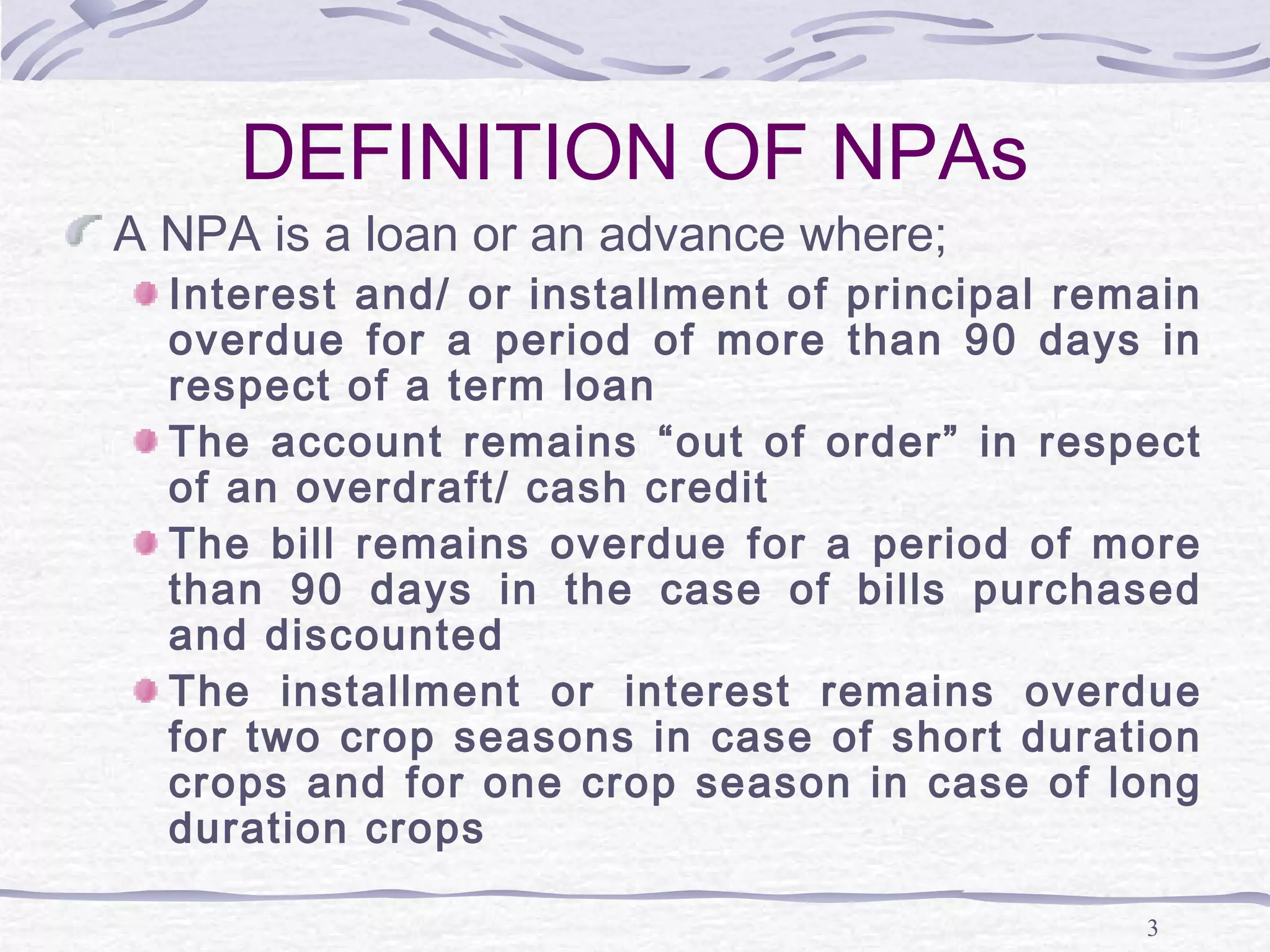 3
DEFINITION OF NPAs
A NPA is a loan or an advance where;
Interest and/ or installment of principal remain
overdue for a period of more than 90 days in
respect of a term loan
The account remains “out of order” in respect
of an overdraft/ cash credit
The bill remains overdue for a period of more
than 90 days in the case of bills purchased
and discounted
The installment or interest remains overdue
for two crop seasons in case of short duration
crops and for one crop season in case of long
duration crops
 