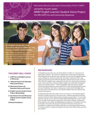 Minnesota Minority Education Partnership | Policy Brief
Untapped Talent Series
MMEP English Learners Student Voices Project
The MN LEAPS Act and Community Responses
OCTOBER 2014
U.S English Learners (EL), now
account for about 4.5 million or 1 out
of every 10 public school students.
This increase of students from various
ethnic backgrounds with differing levels of
education and a multitude of native (home)
languages presents a clear challenge for
classrooms nationwide.
I.	 LEAPS Act and English Learners
in Minnesota
II.	 National Trends in EL Education
Policy and Practices
III. 	Minnesota Trends in EL
Education Policy and Practices
IV. 	English Learners Student Voices
Project: Methodology
V. 	Key Themes from the Minnesota
English Learners Student Voices
Project
VI.	Recommendations
This Brief will Cover
Background
U.S English Learners (EL), now account for about 4.5 million or 1 out of every 10
public school students.1
This increase of students from various ethnic backgrounds
with differing levels of education and a multitude of native (home) languages presents
a clear challenge for classrooms nationwide. According to Education Week, a new
majority has become present within the education system for the first time in history.
“The 2014-2015 academic year is projected to be the first in which African-American,
Asian, Latino, and Native-American students together will outnumber non-Hispanic
whites in K-12 public schools.” 2
These demographic shifts thus present valuable
information that the education system must look into when providing English Learner
services. Nonetheless, this matter is nothing new to states and the challenges they
have had to face at the policy level in assuring that students attain the education and
resources they deserve.
In Redefining Educational Excellence for the 21st Century, it was noted that special
attention is needed to be given to this matter since “authentic educational excellence
cannot be achieved without addressing the inequality among students.”3
As one study
found, EL-specific services remain woefully underfunded which has a direct correla-
tion to the lack of interest policy makers have in the matter.4
Hitherto, continuing to
bring attention to this subject and highlighting the importance of funding EL services,
for example, will result in the necessary investment of the state. In fact, the U.S
Commission on Educational Excellence adds that in an increasingly global economy,
EL students could be a strategic advantage for the sake of the nations equity and excel-
lence agenda.5
 