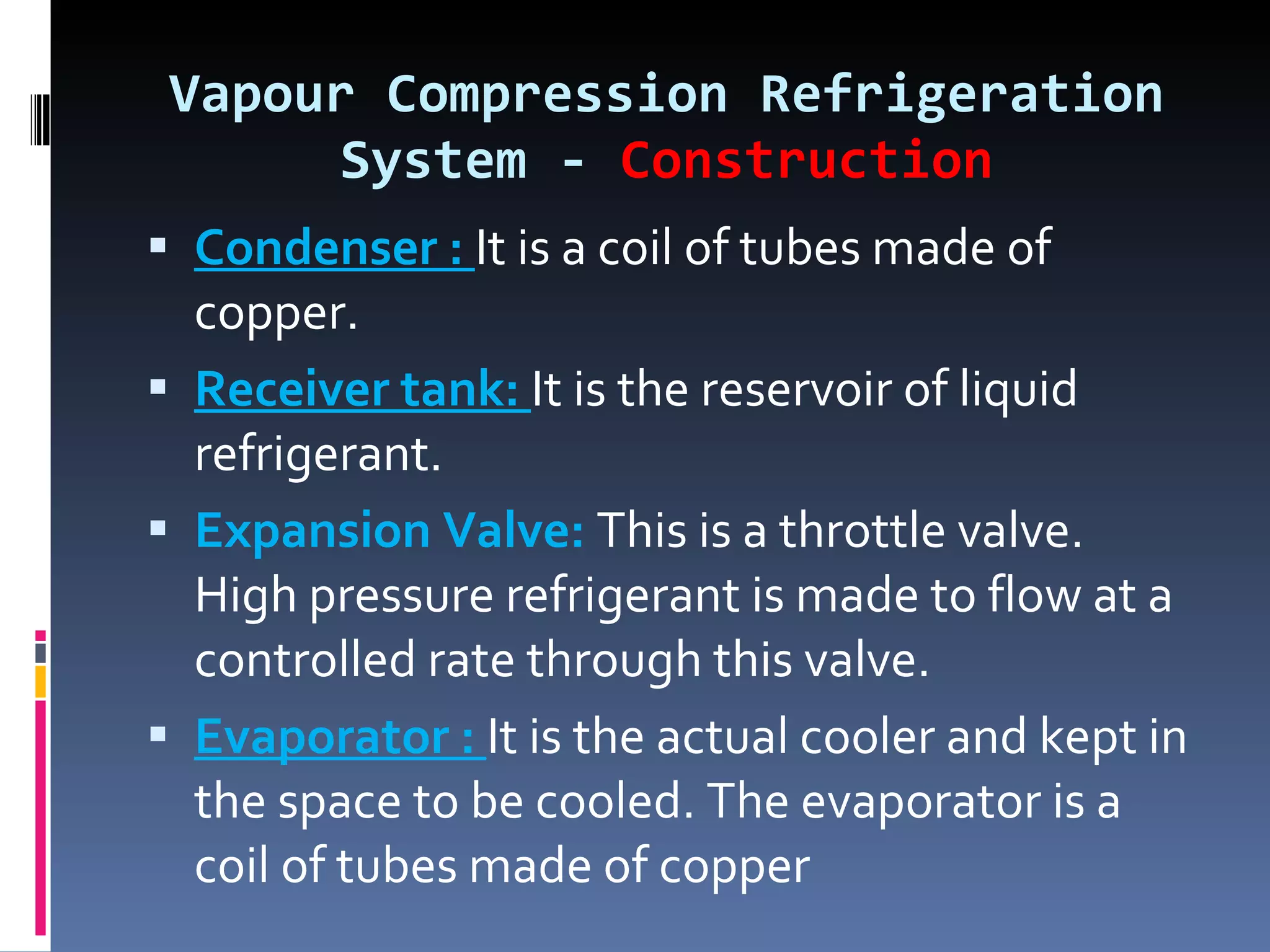 Vapour Compression Refrigeration System -  Construction Condenser :  It is a coil of tubes made of copper. Receiver tank:  It is the reservoir of liquid refrigerant. Expansion Valve:  This is a throttle valve. High pressure refrigerant is made to flow at a controlled rate through this valve. Evaporator :  It is the actual cooler and kept in the space to be cooled. The evaporator is a coil of tubes made of copper 
