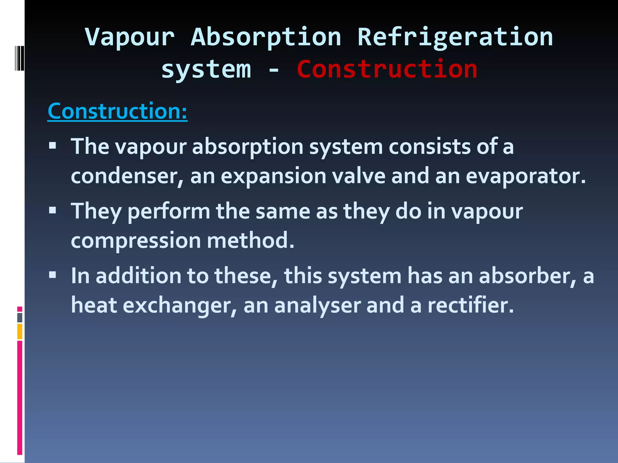 Vapour Absorption Refrigeration system -  Construction Construction: The vapour absorption system consists of a condenser, an expansion valve and an evaporator. They perform the same as they do in vapour compression method. In addition to these, this system has an absorber, a heat exchanger, an analyser and a rectifier. 