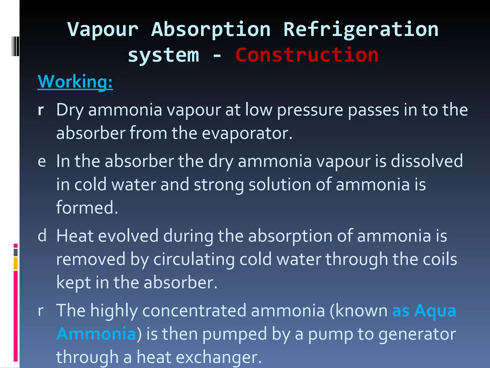 Vapour Absorption Refrigeration system -  Construction Working: Dry ammonia vapour at low pressure passes in to the absorber from the evaporator. In the absorber the dry ammonia vapour is dissolved in cold water and strong solution of ammonia is formed. Heat evolved during the absorption of ammonia is removed by circulating cold water through the coils kept in the absorber. The highly concentrated ammonia (known  as Aqua Ammonia ) is then pumped by a pump to generator through a heat exchanger. 