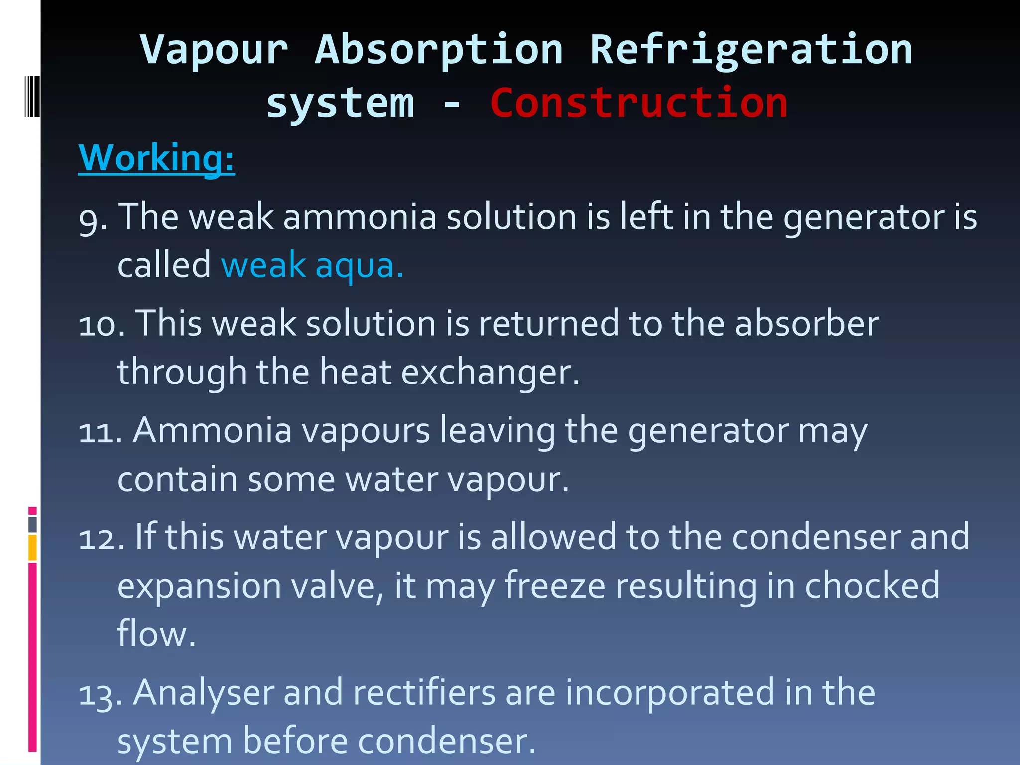 Vapour Absorption Refrigeration system -  Construction Working: 9. The weak ammonia solution is left in the generator is called  weak aqua. 10. This weak solution is returned to the absorber through the heat exchanger. 11. Ammonia vapours leaving the generator may contain some water vapour. 12. If this water vapour is allowed to the condenser and expansion valve, it may freeze resulting in chocked flow. 13. Analyser and rectifiers are incorporated in the system before condenser. 