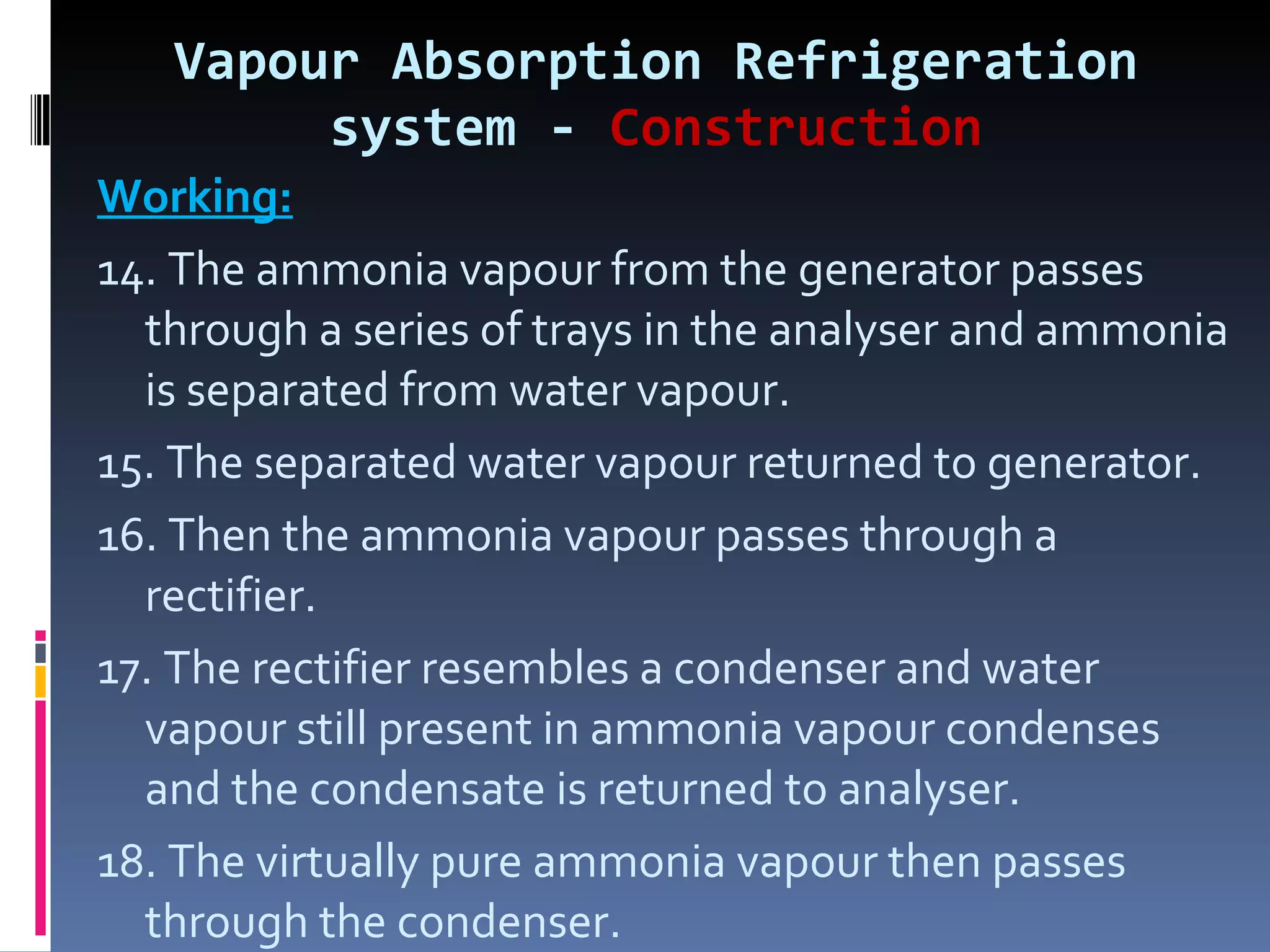 Vapour Absorption Refrigeration system -  Construction Working: 14. The ammonia vapour from the generator passes through a series of trays in the analyser and ammonia is separated from water vapour. 15. The separated water vapour returned to generator. 16. Then the ammonia vapour passes through a rectifier. 17. The rectifier resembles a condenser and water vapour still present in ammonia vapour condenses and the condensate is returned to analyser. 18. The virtually pure ammonia vapour then passes through the condenser. 