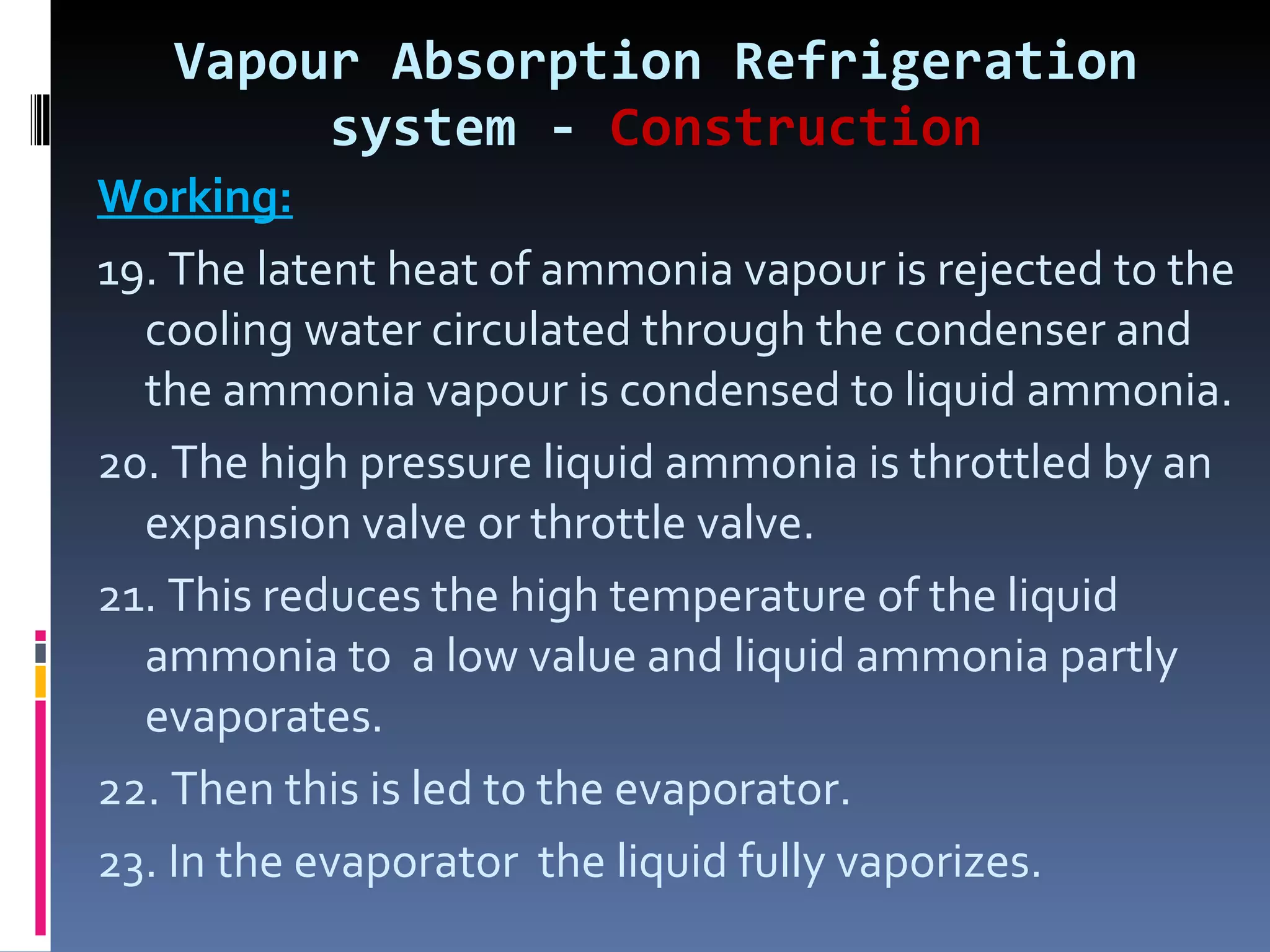 Vapour Absorption Refrigeration system -  Construction Working: 19. The latent heat of ammonia vapour is rejected to the cooling water circulated through the condenser and the ammonia vapour is condensed to liquid ammonia. 20. The high pressure liquid ammonia is throttled by an expansion valve or throttle valve. 21. This reduces the high temperature of the liquid ammonia to  a low value and liquid ammonia partly evaporates. 22. Then this is led to the evaporator. 23. In the evaporator  the liquid fully vaporizes. 