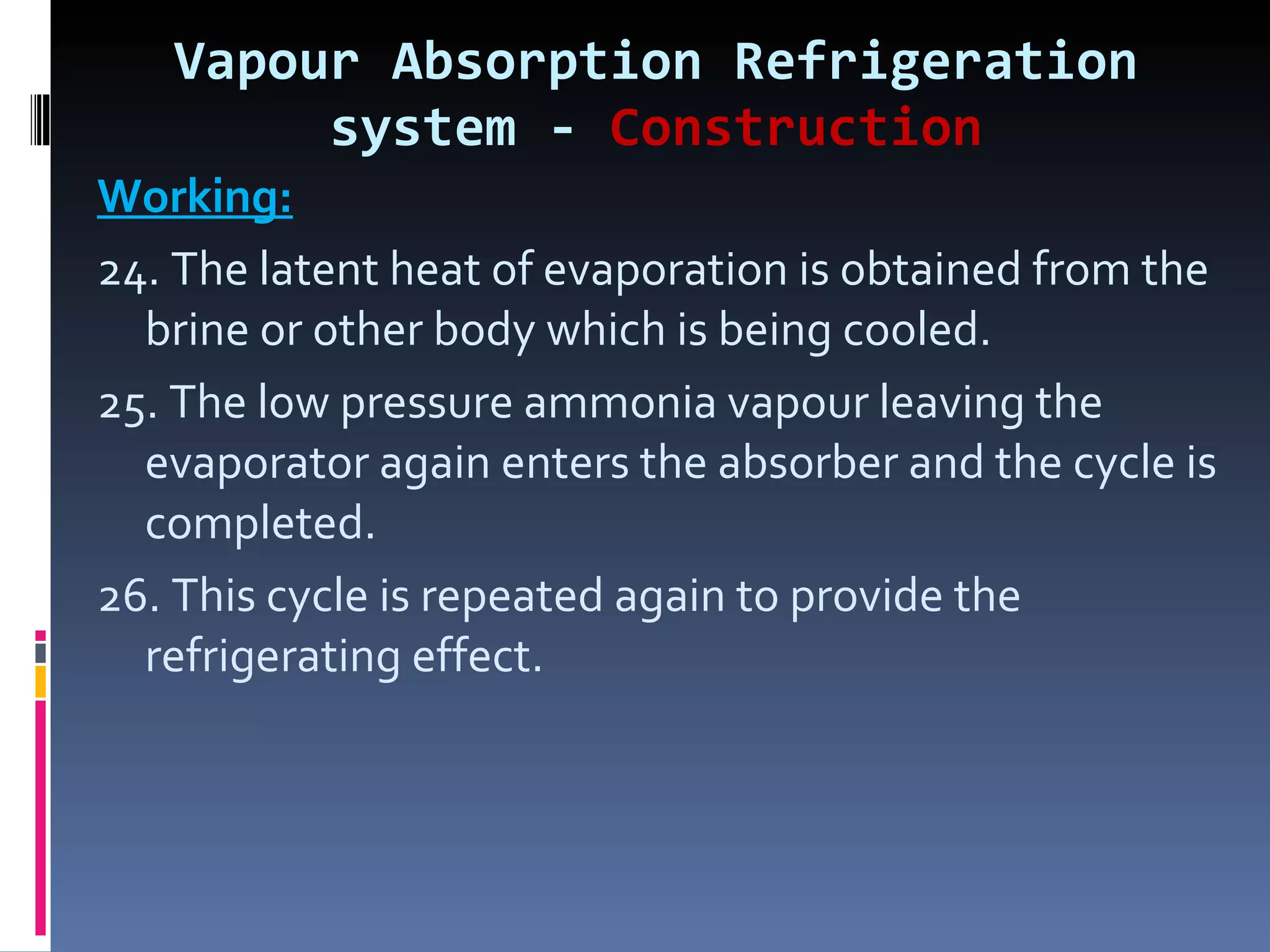Vapour Absorption Refrigeration system -  Construction Working: 24. The latent heat of evaporation is obtained from the brine or other body which is being cooled. 25. The low pressure ammonia vapour leaving the evaporator again enters the absorber and the cycle is completed. 26. This cycle is repeated again to provide the refrigerating effect. 