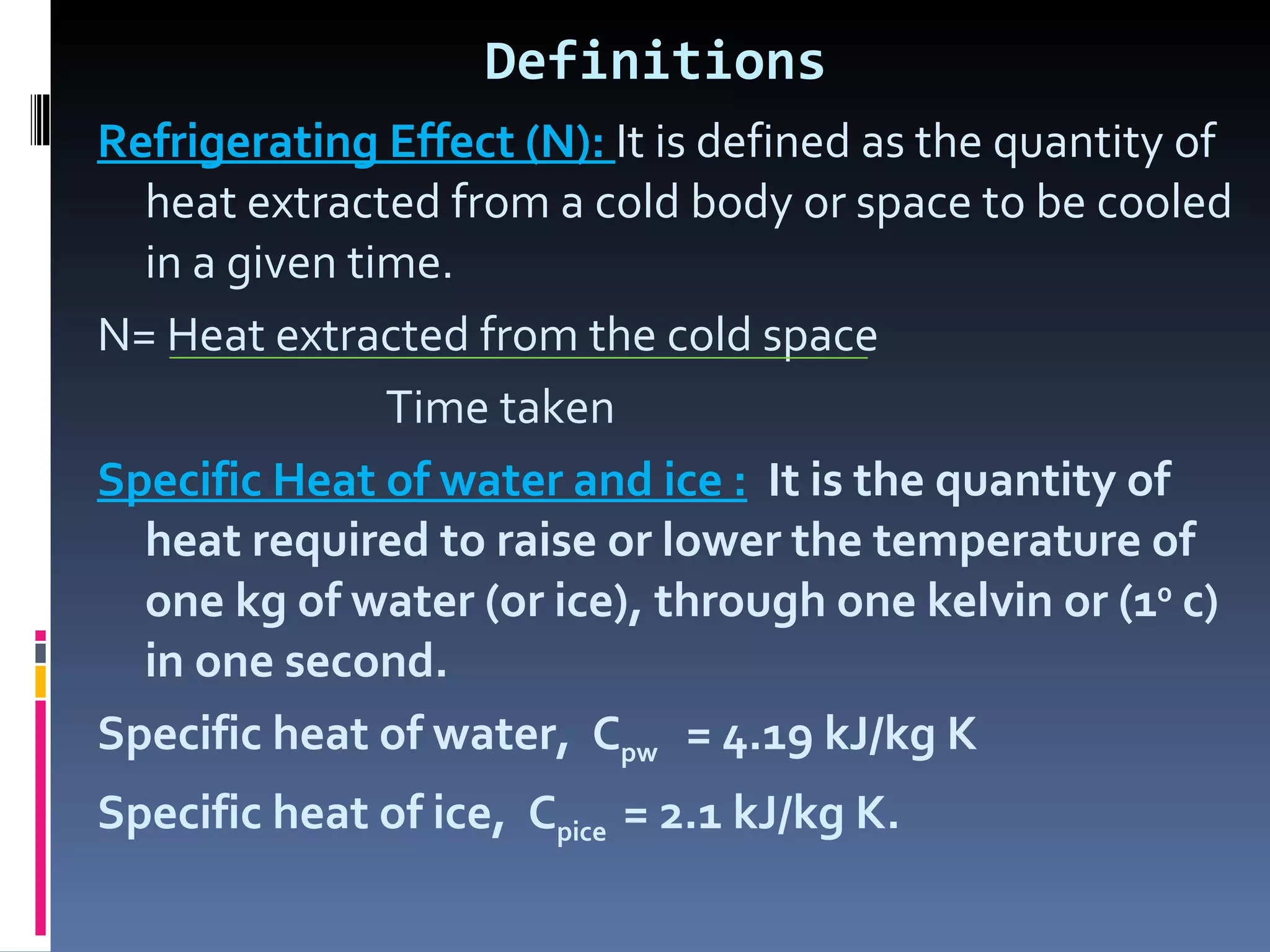 Definitions Refrigerating Effect (N):  It is defined as the quantity of heat extracted from a cold body or space to be cooled in a given time. N= Heat extracted from the cold space Time taken Specific Heat of water and ice :   It is the quantity of heat required to raise or lower the temperature of one kg of water (or ice), through one kelvin or (1 0  c) in one second. Specific heat of water,  C pw  = 4.19 kJ/kg K Specific heat of ice,  C pice   = 2.1 kJ/kg K. 