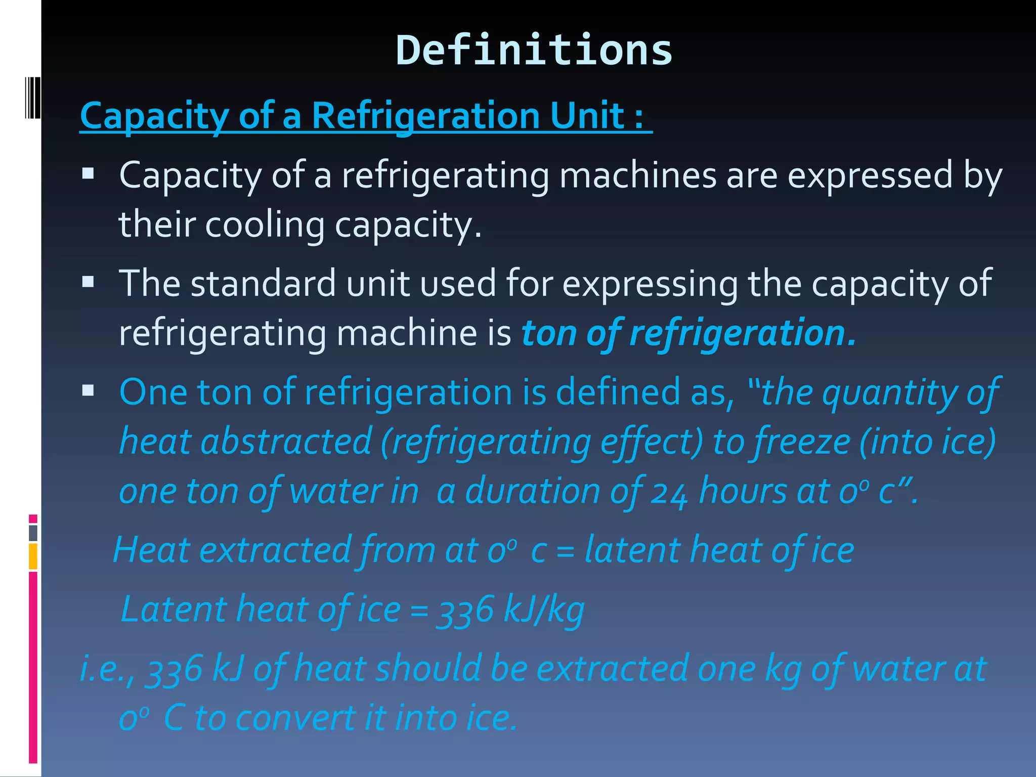 Definitions Capacity of a Refrigeration Unit :  Capacity of a refrigerating machines are expressed by their cooling capacity. The standard unit used for expressing the capacity of refrigerating machine is  ton of refrigeration. One ton of refrigeration is defined as,   “the quantity of heat abstracted (refrigerating effect) to freeze (into ice) one ton of water in  a duration of 24 hours at 0 o  c”. Heat extracted from at o o  c = latent heat of ice  Latent heat of ice = 336 kJ/kg i.e., 336 kJ of heat should be extracted one kg of water at 0 o  C to convert it into ice. 