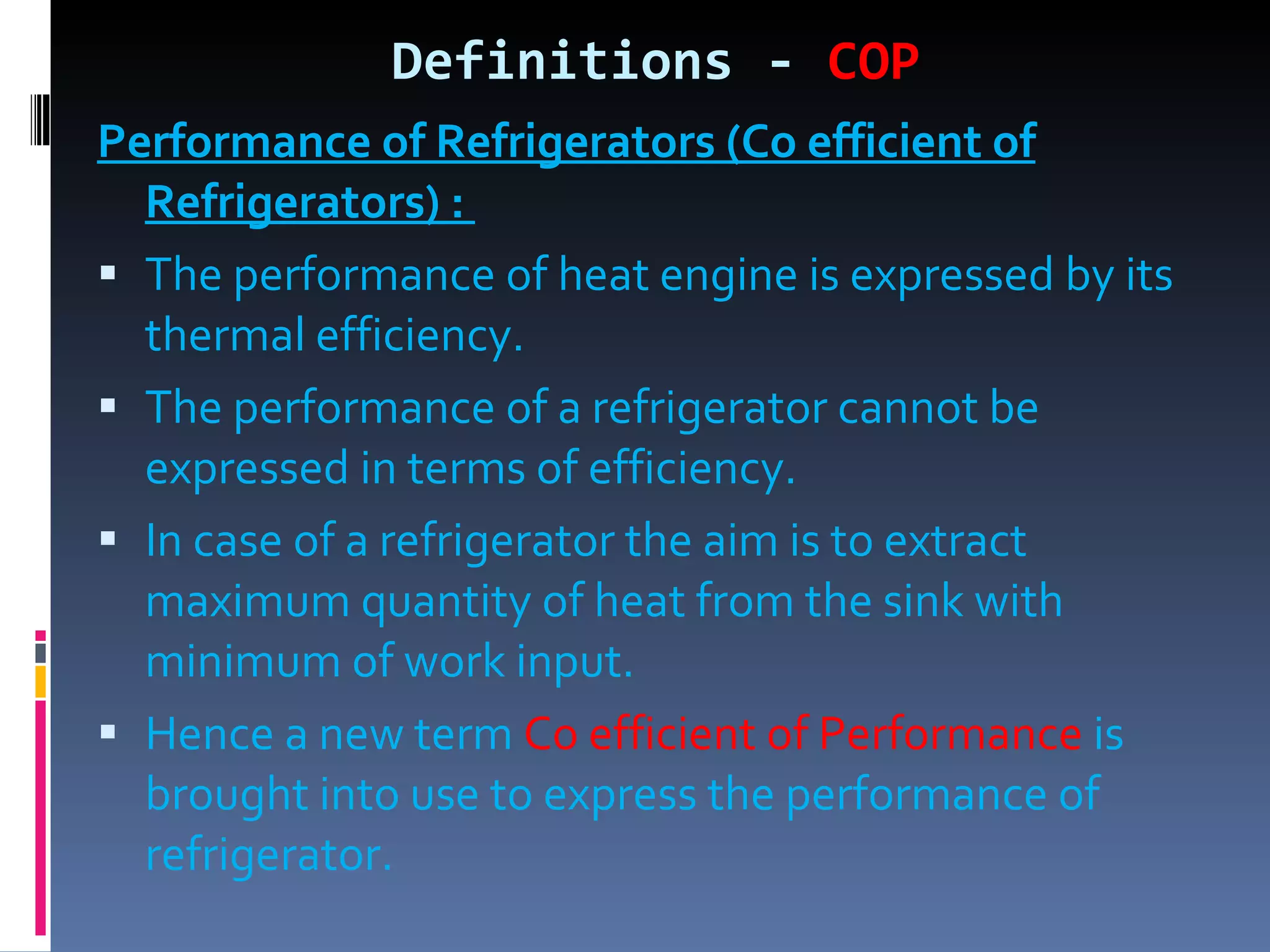 Definitions -  COP Performance of Refrigerators (Co efficient of Refrigerators) :  The performance of heat engine is expressed by its thermal efficiency. The performance of a refrigerator cannot be expressed in terms of efficiency. In case of a refrigerator the aim is to extract maximum quantity of heat from the sink with minimum of work input. Hence a new term  Co efficient of Performance  is brought into use to express the performance of refrigerator. 