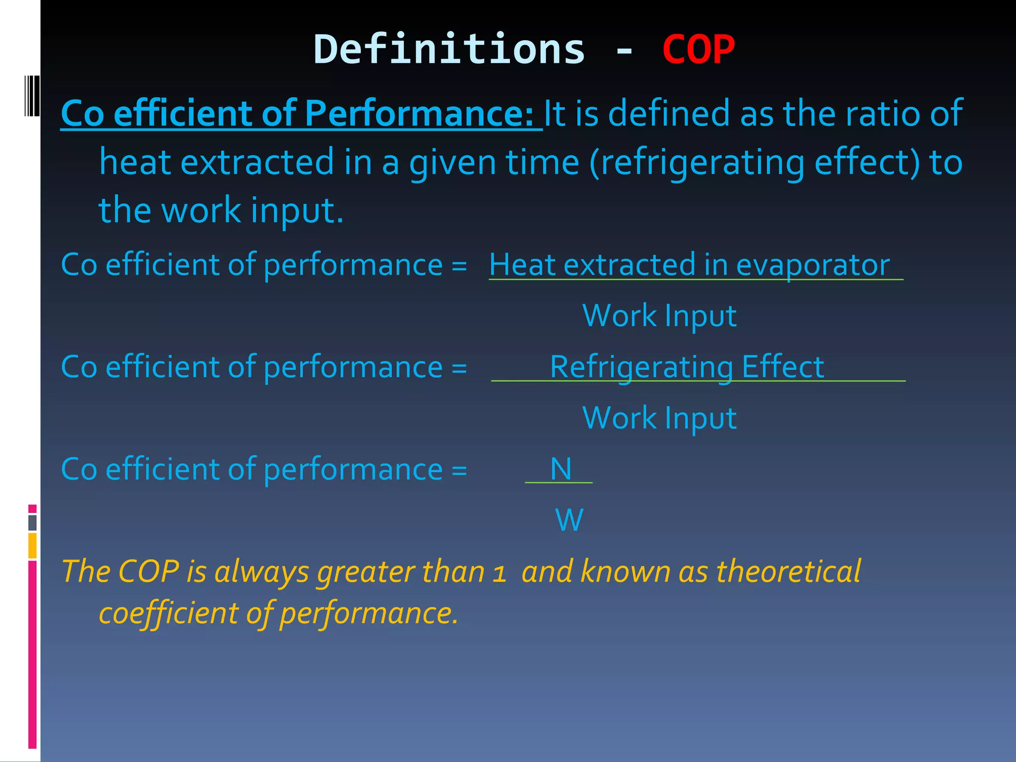 Definitions -  COP Co efficient of Performance:  It is defined as the ratio of heat extracted in a given time (refrigerating effect) to the work input. Co efficient of performance =  Heat extracted in evaporator Work Input Co efficient of performance =  Refrigerating Effect Work Input Co efficient of performance =  N W The COP is always greater than 1  and known as theoretical coefficient of performance. 