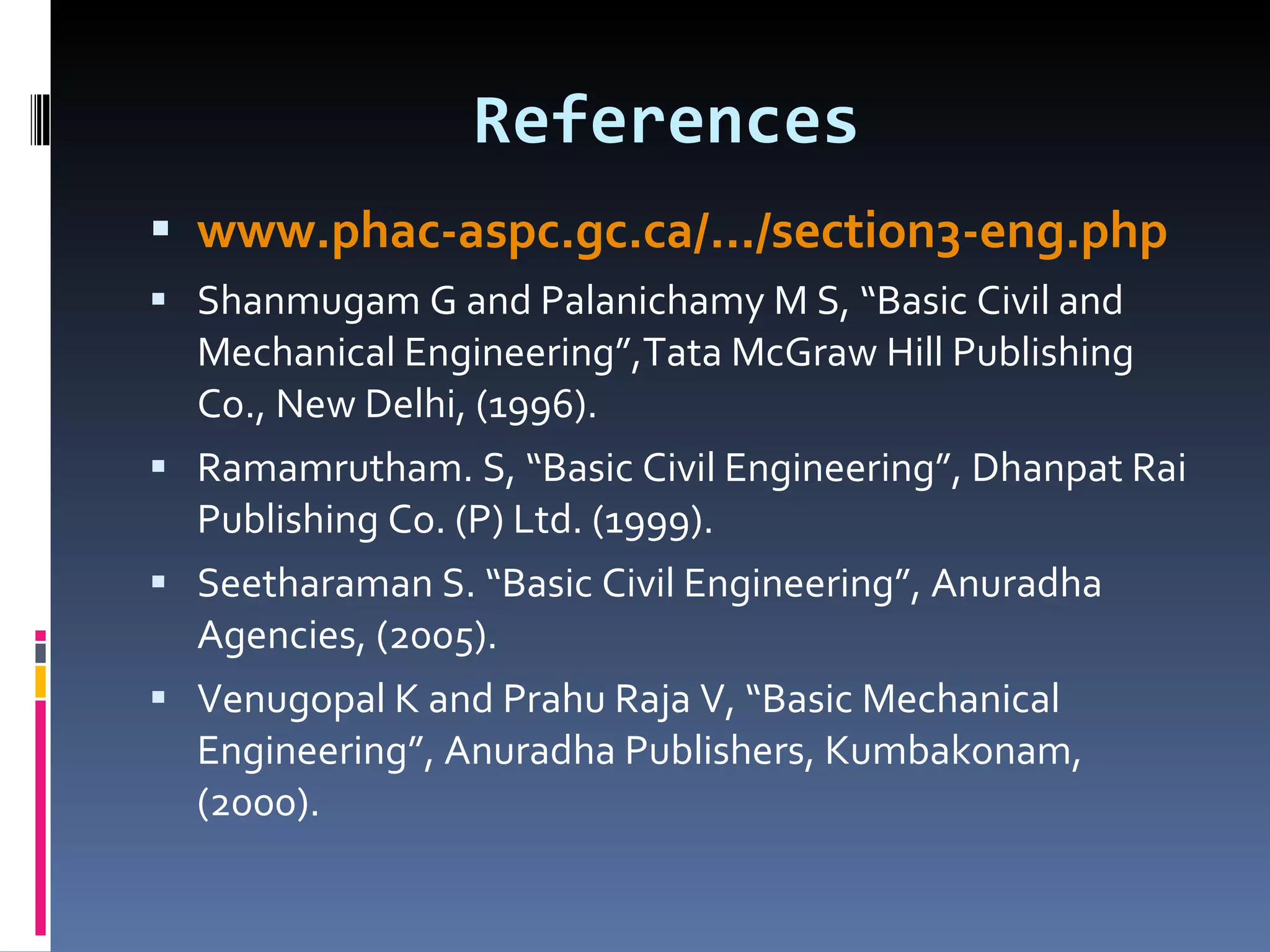 References www.phac-aspc.gc.ca/.../section3-eng.php Shanmugam G and Palanichamy M S, “Basic Civil and Mechanical Engineering”,Tata McGraw Hill Publishing Co., New Delhi, (1996).  Ramamrutham. S, “Basic Civil Engineering”, Dhanpat Rai Publishing Co. (P) Ltd. (1999).  Seetharaman S. “Basic Civil Engineering”, Anuradha Agencies, (2005).  Venugopal K and Prahu Raja V, “Basic Mechanical Engineering”, Anuradha Publishers, Kumbakonam, (2000).  