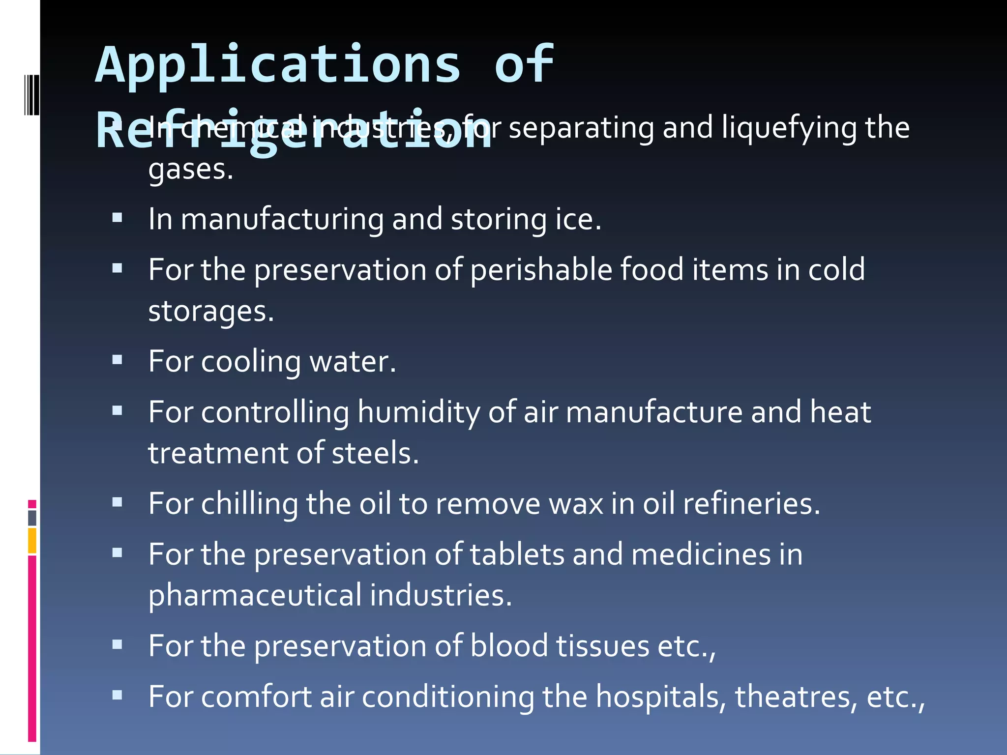 Applications of Refrigeration In chemical industries, for separating and liquefying the gases. In manufacturing and storing ice. For the preservation of perishable food items in cold storages. For cooling water. For controlling humidity of air manufacture and heat treatment of steels. For chilling the oil to remove wax in oil refineries. For the preservation of tablets and medicines in pharmaceutical industries. For the preservation of blood tissues etc.,  For comfort air conditioning the hospitals, theatres, etc., 