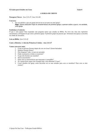 52 Lições para Estudos em Casas Lição 8
A IGREJA DE CRISTO
Passagens Chaves: Atos 2:41-47; Atos 16:6-40
Converse:
1. Em sua opinião o que um grupo precisa ter ou ser para ser uma igreja?
Diga: Vamos descobrir hoje as características da primeira igreja, e pensar sobre o que é, na verdade,
uma igreja.
Estabeleça o Contexto:
O que é uma igreja? Para responder esta pergunta temos que estudar na Bíblia. No livro dos Atos dos Apóstolos
encontramos a formação do que seria a primeira igreja. O primeiro grupo de pessoas que formaram esta igreja se encontra
na cidade de Jerusalém.
Leia na Bíblia: Atos 2:41-42
Conte a História: A vida dos Primeiros Cristãos - Atos 2:41-47
Vamos conversar mais:
1. O que as pessoas fizeram depois de crer em Jesus? (foram batizadas)
2. Quantos ficaram firmes?
3. Eles brigaram? (não, viviam em amizade)
4. Onde os primeiros cristãos se reuniram?
5. O que eles fizeram nas reuniões?
6. Havia crescimento?
7. Quais são as características que marcaram a comunhão?
8. Se a igreja fosse seguir este exemplo hoje, seria diferente? Como?
9. Como membro da igreja, como deveriam ser as suas atitudes para com os membros? Para com os não-
crentes?
A Igreja Em Sua Casa – Folha para Estudo Bíblico
 