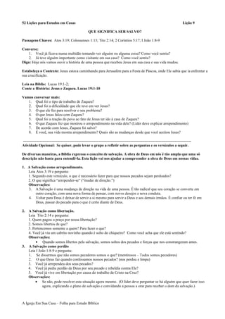 52 Lições para Estudos em Casas Lição 9
QUE SIGNIFICA SER SALVO?
Passagens Chaves: Atos 3:19; Colossenses 1:13; Tito 2:14; 2 Coríntios 5:17; I João 1:8-9
Converse:
1. Você já ficava numa multidão tentando ver alguém ou alguma coisa? Como você sentiu?
2. Já teve alguém importante como visitante em sua casa? Como você sentiu?
Diga: Hoje nós vamos ouvir a história de uma pessoa que recebeu Jesus em sua casa e sua vida mudou.
Estabeleça o Contexto: Jesus estava caminhando para Jerusalém para a Festa de Páscoa, onde Ele sabia que ia enfrentar a
sua crucificação.
Leia na Bíblia: Lucas 19:1-2;
Conte a História: Jesus e Zaqueu. Lucas 19:1-10
Vamos conversar mais:
1. Qual foi o tipo de trabalho de Zaqueu?
2. Qual foi a dificuldade que ele teve em ver Jesus?
3. O que ele fez para resolver o seu problema?
4. O que Jesus falou com Zaqueu?
5. Qual foi a reação do povo ao fato de Jesus ter ido à casa de Zaqueu?
6. O que Zaqueu fez que mostrou o arrependimento na vida dele? (Líder deve explicar arrependimento)
7. De acordo com Jesus, Zaqueu foi salvo?
8. E você, sua vida mostra arrependimento? Quais são as mudanças desde que você aceitou Jesus?
Atividade Opcional: Se quiser, pode levar o grupo a refletir sobre as perguntas e os versículos a seguir.
De diversas maneiras, a Bíblia expressa o conceito de salvação. A obra de Deus em nós é tão ampla que uma só
descrição não basta para entendê-la. Esta lição vai nos ajudar a compreender a obra de Deus em nossas vidas.
1. A Salvação como arrependimento.
Leia Atos 3:19 e pergunta:
1. Segundo este versículo, o que é necessário fazer para que nossos pecados sejam perdoados?
2. O que significa “arrepender-se” (“mudar de direção.”)
Observações:
3. A Salvação é uma mudança de direção na vida de uma pessoa. É tão radical que seu coração se converte em
outro coração, com uma nova forma de pensar, com novos desejos e nova conduta.
4. Voltar para Deus é deixar de servir a si mesmo para servir a Deus e aos demais irmãos. É confiar ou ter fé em
Deus, passar do pecado para o que é certo diante de Deus.
2. A Salvação como libertação.
Leia Tito 2:14 e pergunta:
1. Quem pagou o preço por nossa libertação?
2. Somos libertos de que?
3. Pertencemos somente a quem? Para fazer o que?
4. Você já viu um cabrito novinho quando é solto do chiqueiro? Como você acha que ele está sentindo?
Observações:
• Quando somos libertos pela salvação, somos soltos dos pecados e forças que nos constrangeram antes.
3. A Salvação como perdão
Leia I João 1:8-9 e pergunta:
1. Se dissermos que não somos pecadores somos o que? (mentirosos – Todos somos pecadores)
2. O que Deus faz quando confessamos nossos pecados? (nos perdoa e limpa)
3. Você já arrependeu dos seus pecados?
4. Você já pediu perdão de Deus por seu pecado e rebeldia contra Ele?
5. Você já vive em libertação por causa do trabalho de Cristo na Cruz?
Observações:
• Se não, pode resolver esta situação agora mesmo. (O líder deve perguntar se há alguém que quer fazer isso
agora, explicando o plano de salvação e convidando a pessoa a orar para receber o dom da salvação.)
A Igreja Em Sua Casa – Folha para Estudo Bíblico
 