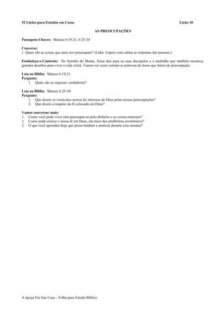 52 Lições para Estudos em Casas Lição 10
AS PREOCUPAÇÕES
Passagens Chaves: Mateus 6:19-21, 6:25-34
Converse:
1. Quais são as coisas que mais nos preocupam? (Líder: Espere com calma as respostas das pessoas.)
Estabeleça o Contexto: No Sermão do Monte, Jesus deu para os seus discípulos e a multidão que também escutava,
grandes desafios para viver a vida cristã. Vamos ver neste sermão as palavras de Jesus que falam de preocupação.
Leia na Bíblia: Mateus 6:19-21
Pergunte:
1. Quais são as riquezas verdadeiras?
Leia na Bíblia: Mateus 6:25-34
Pergunte:
1. Que dizem os versículos acerca do interesse de Deus pelas nossas preocupações?
2. Que dizem a respeito da fé colocada em Deus?
Vamos conversar mais:
1. Como você pode viver sem preocupar-se pelo dinheiro e as coisas materiais?
2. Como pode crescer a nossa fé em Deus, em meio dos problemas econômicos?
3. O que você aprendeu hoje que possa lembrar e praticar durante esta semana?
A Igreja Em Sua Casa – Folha para Estudo Bíblico
 
