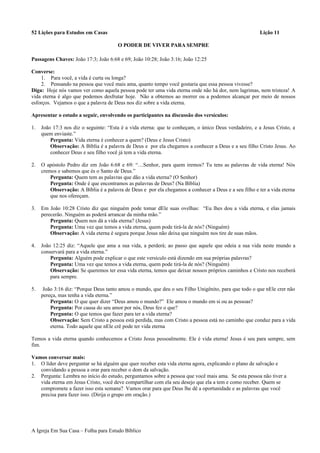 52 Lições para Estudos em Casas Lição 11
O PODER DE VIVER PARA SEMPRE
Passagens Chaves: João 17:3; João 6:68 e 69; João 10:28; João 3:16; João 12:25
Converse:
1. Para você, a vida é curta ou longa?
2. Pensando na pessoa que você mais ama, quanto tempo você gostaria que essa pessoa vivesse?
Diga: Hoje nós vamos ver como aquela pessoa pode ter uma vida eterna onde não há dor, nem lagrimas, nem tristeza! A
vida eterna é algo que podemos desfrutar hoje. Não a obtemos ao morrer ou a podemos alcançar por meio de nossos
esforços. Vejamos o que a palavra de Deus nos diz sobre a vida eterna.
Apresentar o estudo a seguir, envolvendo os participantes na discussão dos versículos:
1. João 17:3 nos diz o seguinte: “Esta é a vida eterna: que te conheçam, o único Deus verdadeiro, e a Jesus Cristo, a
quem enviaste.”
Pergunta: Vida eterna é conhecer a quem? (Deus e Jesus Cristo)
Observação: A Bíblia é a palavra de Deus e por ela chegamos a conhecer a Deus e a seu filho Cristo Jesus. Ao
conhecer Deus e seu filho você já tem a vida eterna.
2. O apóstolo Pedro diz em João 6:68 e 69: “…Senhor, para quem iremos? Tu tens as palavras de vida eterna! Nós
cremos e sabemos que és o Santo de Deus.”
Pergunta: Quem tem as palavras que dão a vida eterna? (O Senhor)
Pergunta: Onde é que encontramos as palavras de Deus? (Na Bíblia)
Observação: A Bíblia é a palavra de Deus e por ela chegamos a conhecer a Deus e a seu filho e ter a vida eterna
que nos ofereçam.
3. Em João 10:28 Cristo diz que ninguém pode tomar dEle suas ovelhas: “Eu lhes dou a vida eterna, e elas jamais
perecerão. Ninguém as poderá arrancar da minha mão.”
Pergunta: Quem nos dá a vida eterna? (Jesus)
Pergunta: Uma vez que temos a vida eterna, quem pode tirá-la de nós? (Ninguém)
Observação: A vida eterna é segura porque Jesus não deixa que ninguém nos tire de suas mãos.
4. João 12:25 diz: “Aquele que ama a sua vida, a perderá; ao passo que aquele que odeia a sua vida neste mundo a
conservará para a vida eterna.”
Pergunta: Alguém pode explicar o que este versículo está dizendo em sua próprias palavras?
Pergunta: Uma vez que temos a vida eterna, quem pode tirá-la de nós? (Ninguém)
Observação: Se queremos ter essa vida eterna, temos que deixar nossos próprios caminhos e Cristo nos receberá
para sempre.
5. João 3:16 diz: “Porque Deus tanto amou o mundo, que deu o seu Filho Unigênito, para que todo o que nEle crer não
pereça, mas tenha a vida eterna.”
Pergunta: O que quer dizer “Deus amou o mundo?” Ele amou o mundo em si ou as pessoas?
Pergunta: Por causa do seu amor por nós, Deus fez o que?
Pergunta: O que temos que fazer para ter a vida eterna?
Observação: Sem Cristo a pessoa está perdida, mas com Cristo a pessoa está no caminho que conduz para a vida
eterna. Todo aquele que nEle crê pode ter vida eterna
Temos a vida eterna quando conhecemos a Cristo Jesus pessoalmente. Ele é vida eterna! Jesus é seu para sempre, sem
fim.
Vamos conversar mais:
1. O líder deve perguntar se há alguém que quer receber esta vida eterna agora, explicando o plano de salvação e
convidando a pessoa a orar para receber o dom da salvação.
2. Pergunta: Lembra no início do estudo, perguntamos sobre a pessoa que você mais ama. Se esta pessoa não tiver a
vida eterna em Jesus Cristo, você deve compartilhar com ela seu desejo que ela a tem e como receber. Quem se
compromete a fazer isso esta semana? Vamos orar para que Deus lhe dê a oportunidade e as palavras que você
precisa para fazer isso. (Dirija o grupo em oração.)
A Igreja Em Sua Casa – Folha para Estudo Bíblico
 