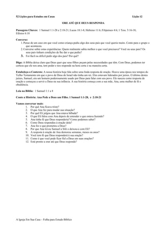 52 Lições para Estudos em Casas Lição 12
ORE ATÉ QUE DEUS RESPONDA
Passagens Chaves: 1 Samuel 1:1-28 e 2:18-21; Lucas 18:1-8; Hebreus 11:6; Filipenses 4:6; 1 Tess. 5:16-18;
Efésios 6:18
Converse:
1.Pense de um caso em que você como criança pediu algo dos seus pais que você queria muito. Conte para o grupo o
que aconteceu.
2.Converse sobre estas experiências: Quem realmente sabia melhor o que você precisava? Você ou seus pais? Os
seus pais tinham condições de lhe dar o que pediu?
3. Foi fácil ou difícil pedir algo dos pais? Por quê?
Diga: A Bíblia deixa claro que Deus quer que seus filhos peçam pelas necessidades que têm. Com Deus, podemos ter
certeza que ele nos ama, tem poder e nos responde na hora certa e na maneira certa.
Estabeleça o Contexto: A nossa história hoje fala sobre uma linda resposta de oração. Houve uma época nos tempos do
Velho Testamento em que o povo de Deus de Israel não tinha um rei. Eles estavam liderados por juízes. O último destes
juízes, Samuel, era um homem poderosamente usado por Deus para falar com seu povo. Ele nasceu como resposta de
oração e começou a servir a Deus na sua infância. A sua história começa com a sua mãe, Ana, uma mulher de fé e
obediência.
Leia na Bíblia: 1 Samuel 1:1 a 8
Conte a História: Ana Pede a Deus um Filho. 1 Samuel 1:1-28, e 2:18-21
Vamos conversar mais:
1. Por quê Ana ficava triste?
2. O que Ana fez para mudar sua situação?
3. Por quê Eli julgou que Ana estava bêbada?
4. O que Eli falou com Ana depois de entender o que estava fazendo?
5. Ana tinha fé que Deus responderia? Como podemos saber?
6. Como Deus respondeu à oração dela?
7. Ana fez o que prometeu a Deus?
8. Por que Ana levou Samuel a Siló e deixou-o com Eli?
9. A resposta à oração de Ana demorou semanas, meses ou anos?
10. Você tem fé que Deus responderá à sua oração?
11. Como é que você pode ficar fiel a Deus em suas orações?
12. Está pronto a orar até que Deus responda?
A Igreja Em Sua Casa – Folha para Estudo Bíblico
 