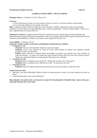 52 Lições para Estudos em Casas Lição 13
A IGREJA: UM SÓ CORPO – MUITAS PARTES
Passagens Chaves: 1 Coríntios 12:12-27; Efésios 4:16
Converse:
1.Como funcionaria seu corpo se seu pé começou a tentar ser o nariz e o seu nariz começou a tentar andar?
2.Já viu uma mão andando na rua sozinho, sem corpo?
Diga: A ligação de todas as partes do corpo dá a vida a cada parte. Também, cada parte do corpo tem uma função
específica e se não cumprir sua responsabilidade, todo o corpo fica prejudicado. É assim na igreja também. Vamos ver o
que o Apóstolo Paulo nos ensina sobre isso.
Estabeleça o Contexto: A primeira carta de Paulo aos Coríntios foi escrita a fim de tratar de muitos problemas que
tinham aparecido na igreja. Diferenças de pensamento sobre vários assuntos tinha dividido a igreja. Paulo procura levá-los
a resolver as suas diferenças e voltarem a ser unidos, como a igreja de Cristo deve ser.
Leia na Bíblia: 1 Coríntios 12:12-27
Apresente o estudo a seguir, envolvendo os participantes na discussão dos versículos:
1. Versículos 12 a 14:
Pergunta: Nós que somos batizados formamos o que? (um corpo)
Pergunta: Como é que entramos no Corpo de Cristo? (Pelo batismo do Espírito que recebemos quando
aceitamos Cristo como Salvador)
Explica: Nestes versículos o Apóstolo Paulo está falando com aqueles que aceitam Jesus como Salvador, ou
como nós dizemos – os crentes. Ele mostra que nunca ficamos fora do corpo de Cristo como crentes em Jesus.
Batismo no corpo pelo Espírito vem pela graça de Deus junto com a salvação.
2. Versículos 15 a 18:
Pergunta: Qual é o problema de um pé que diz: “Porque não sou mão, não sou do corpo.”?
Pergunta: Qual é o problema com o olho que diz à mão: “Eu não preciso de você.”?
3. Versículos 22 a 26:
Pergunta: Quais são algumas maneiras que mostramos um ao outro que todos no corpo têm valor?
Vamos conversar mais:
4. Qual seria a sua maior dificuldade? Sentir-se inferior às outras pessoas no corpo, ou se sentir superior aos outros no
corpo?
5. O que pode fazer para vencer estes sentimentos?
Diga: Quando você aceitou Jesus, você nasceu no corpo de Cristo pelo poder do Espírito Santo. Agora, deixe que o
amor guie tudo que fizer neste corpo!
A Igreja Em Sua Casa – Folha para Estudo Bíblico
 
