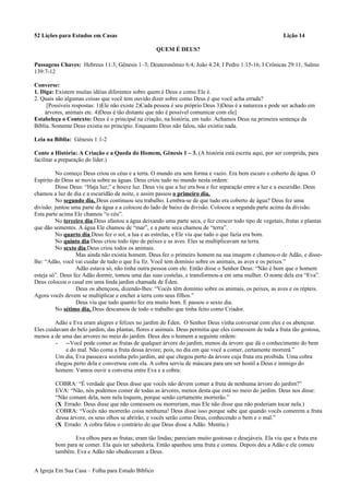 52 Lições para Estudos em Casas Lição 14
QUEM É DEUS?
Passagens Chaves: Hebreus 11:3; Gênesis 1–3; Deuteronômio 6:4; João 4:24; I Pedro 1:15-16; I Crônicas 29:11; Salmo
139:7-12
Converse:
1. Diga: Existem muitas idéias diferentes sobre quem é Deus e como Ele é.
2. Quais são algumas coisas que você tem ouvido dizer sobre como Deus é que você acha errada?
[Possíveis respostas: 1)Ele não existe 2)Cada pessoa é seu próprio Deus 3)Deus é a natureza e pode ser achado em
árvores, animais etc. 4)Deus é tão distante que não é possível comunicar com ele]
Estabeleça o Contexto: Deus é o principal na criação, na história, em tudo. Achamos Deus na primeira sentença da
Bíblia. Somente Deus existia no princípio. Enquanto Deus não falou, não existiu nada.
Leia na Bíblia: Gênesis 1:1-2
Conte a História: A Criação e a Queda do Homem, Gênesis 1 – 3. (A história está escrita aqui, por ser comprida, para
facilitar a preparação do líder.)
No começo Deus criou os céus e a terra. O mundo era sem forma e vazio. Era bem escuro e coberto de água. O
Espírito de Deus se movia sobre as águas. Deus criou tudo no mundo nesta ordem:
Disse Deus: “Haja luz;” e houve luz. Deus viu que a luz era boa e fez separação entre a luz e a escuridão. Deus
chamou a luz de dia e a escuridão de noite, e assim passou o primeiro dia.
No segundo dia, Deus continuou seu trabalho. Lembra-se de que tudo era coberto de água? Deus fez uma
divisão: juntou uma parte da água e a colocou do lado de baixo da divisão. Colocou a segunda parte acima da divisão.
Esta parte acima Ele chamou “o céu”.
No terceiro dia Deus afastou a água deixando uma parte seca, e fez crescer todo tipo de vegetais, frutas e plantas
que dão sementes. A água Ele chamou de “mar”, e a parte seca chamou de “terra”.
No quarto dia Deus fez o sol, a lua e as estrelas, e Ele viu que tudo o que fazia era bom.
No quinto dia Deus criou todo tipo de peixes e as aves. Eles se multiplicavam na terra.
No sexto dia Deus criou todos os animais.
Mas ainda não existia homem. Deus fez o primeiro homem na sua imagem e chamou-o de Adão, e disse-
lhe: “Adão, você vai cuidar de tudo o que Eu fiz. Você tem domínio sobre os animais, as aves e os peixes.”
Adão estava só, não tinha outra pessoa com ele. Então disse o Senhor Deus: “Não é bom que o homem
esteja só”. Deus fez Adão dormir, tomou uma das suas costelas, e transformou-a em uma mulher. O nome dela era “Eva”.
Deus colocou o casal em uma linda jardim chamada de Éden.
Deus os abençoou, dizendo-lhes: “Vocês têm domínio sobre os animais, os peixes, as aves e os répteis.
Agora vocês devem se multiplicar e encher a terra com seus filhos.”
Deus viu que tudo quanto fez era muito bom. E passou o sexto dia.
No sétimo dia, Deus descansou de todo o trabalho que tinha feito como Criador.
Adão e Eva eram alegres e felizes no jardim do Éden. O Senhor Deus vinha conversar com eles e os abençoar.
Eles cuidavam do belo jardim, das plantas, flores e animais. Deus permitia que eles comessem de toda a fruta tão gostosa,
menos a de uma das arvores no meio do jardim. Deus deu o homem a seguinte ordem:
- --Você pode comer as frutas de qualquer árvore do jardim, menos da árvore que dá o conhecimento do bem
e do mal. Não coma a fruta dessa árvore; pois, no dia em que você a comer, certamente morrerá.”
Um dia, Eva passeava sozinha pelo jardim, até que chegou perto da árvore cuja fruta era proibida. Uma cobra
chegou perto dela e conversou com ela. A cobra serviu de máscara para um ser hostil a Deus e inimigo do
homem. Vamos ouvir a conversa entre Eva e a cobra:
COBRA: “É verdade que Deus disse que vocês não devem comer a fruta de nenhuma árvore do jardim?”
EVA: “Não, nós podemos comer de todas as árvores, menos desta que está no meio do jardim. Deus nos disse:
“Não comam dela, nem nela toquem, porque senão certamente morrerão.”
(X Errado: Deus disse que não comessem ou morreriam, mas Ele não disse que não poderiam tocar nela.)
COBRA: “Vocês não morrerão coisa nenhuma! Deus disse isso porque sabe que quando vocês comerem a fruta
dessa árvore, os seus olhos se abrirão, e vocês serão como Deus, conhecendo o bem e o mal.”
(X Errado: A cobra falou o contrário do que Deus disse a Adão. Mentiu.)
Eva olhou para as frutas; eram tão lindas; pareciam muito gostosas e desejáveis. Ela viu que a fruta era
bom para se comer. Ela quis ter sabedoria. Então apanhou uma fruta e comeu. Depois deu a Adão e ele comeu
também. Eva e Adão não obedeceram a Deus.
A Igreja Em Sua Casa – Folha para Estudo Bíblico
 