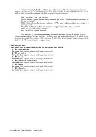 No mesmo instante, Adão e Eva souberam que a cobra havia mentido. Eles ficaram com medo e com
vergonha, pois notaram que estavam sem roupa e fizeram roupas de folhas de figueira. Quando ouviram a voz de
Deus a chamá-los, eles se esconderam, com medo. Vamos ouvir o que aconteceu:
DEUS para Adão: “Onde é que você está?”
ADÃO: “Eu ouvi a tua voz, quando estavas passeando pelo jardim, e fiquei com medo porque estava nu.
Por isso me escondi.”
DEUS: “E quem foi que lhe disse que você estava nu”? Por acaso você comeu a fruta da árvore que eu o
proibi de comer?
ADÃO: “A mulher que me deste para ser a minha companheira me deu a fruta, e eu comi.”
DEUS para Eva: “Por que você fez isso?”
EVA: “A cobra me enganou, e eu comi.”
Nem Adão nem Eva aceitaram a culpa da sua desobediência a Deus. De peles de animais, Deus fez
roupas para eles. Adão e Eva foram castigados e também tiveram que sair do jardim. Deus pôs do lado do jardim
anjos e uma espada de fogo que dava voltas em todas as direções. Deus fez isso para que ninguém chegasse perto
da árvore da vida para comer dela e viver para sempre.
Vamos conversar mais:
Vamos pensar sobre as características de Deus que descobrimos nesta história.
1. Ele é todo poderoso
Pergunta: Quais algumas coisas na história que mostram isso?
2. Ele nos conhece
Pergunta: Quais algumas coisas na história que mostram isso?
3. Ele nos ama
Pergunta: Quais algumas coisas na história que mostram isso?
4. Ele comunica-se com as pessoas
Pergunta: Quais algumas coisas na história que mostram isso?
5. Ele é santo
Pergunta: Quais algumas coisas na história que mostram isso?
6. Ele é Espírito
Pergunta: Quais algumas coisas na história que mostram isso?
A Igreja Em Sua Casa – Folha para Estudo Bíblico
 