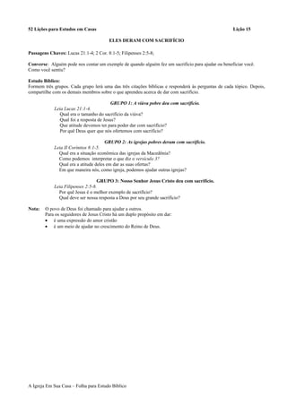 52 Lições para Estudos em Casas Lição 15
ELES DERAM COM SACRIFÍCIO
Passagens Chaves: Lucas 21:1-4; 2 Cor. 8:1-5; Filipenses 2:5-8;
Converse: Alguém pode nos contar um exemple de quando alguém fez um sacrifício para ajudar ou beneficiar você.
Como você sentiu?
Estudo Bíblico:
Formem três grupos. Cada grupo lerá uma das três citações bíblicas e responderá às perguntas de cada tópico. Depois,
compartilhe com os demais membros sobre o que aprendeu acerca de dar com sacrifício.
GRUPO 1: A viúva pobre deu com sacrifício.
Leia Lucas 21:1-4.
Qual era o tamanho do sacrifício da viúva?
Qual foi a resposta de Jesus?
Que atitude devemos ter para poder dar com sacrifício?
Por quê Deus quer que nós ofertemos com sacrifício?
GRUPO 2: As igrejas pobres deram com sacrifício.
Leia II Coríntios 8:1-5.
Qual era a situação econômica das igrejas da Macedônia?
Como podemos interpretar o que diz o versículo 3?
Qual era a atitude deles em dar as suas ofertas?
Em que maneira nós, como igreja, podemos ajudar outras igrejas?
GRUPO 3: Nosso Senhor Jesus Cristo deu com sacrifício.
Leia Filipenses 2:5-8.
Por quê Jesus é o melhor exemplo de sacrifício?
Qual deve ser nossa resposta a Deus por seu grande sacrifício?
Nota: O povo de Deus foi chamado para ajudar a outros.
Para os seguidores de Jesus Cristo há um duplo propósito em dar:
• é uma expressão do amor cristão
• é um meio de ajudar no crescimento do Reino de Deus.
A Igreja Em Sua Casa – Folha para Estudo Bíblico
 