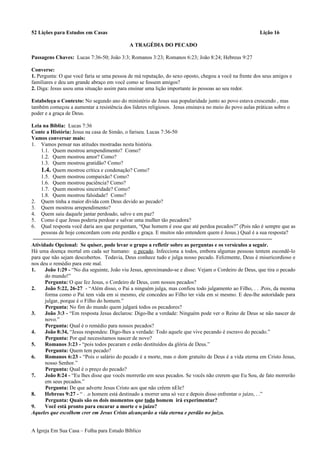 52 Lições para Estudos em Casas Lição 16
A TRAGÉDIA DO PECADO
Passagens Chaves: Lucas 7:36-50; João 3:3; Romanos 3:23; Romanos 6:23; João 8:24; Hebreus 9:27
Converse:
1. Pergunta: O que você faria se uma pessoa de má reputação, do sexo oposto, chegou a você na frente dos seus amigos e
familiares e deu um grande abraço em você como se fossem amigos?
2. Diga: Jesus usou uma situação assim para ensinar uma lição importante às pessoas ao seu redor.
Estabeleça o Contexto: No segundo ano do ministério de Jesus sua popularidade junto ao povo estava crescendo , mas
também começou a aumentar a resistência dos líderes religiosos. Jesus ensinava no meio do povo aulas práticas sobre o
poder e a graça de Deus.
Leia na Bíblia: Lucas 7:36
Conte a História: Jesus na casa de Simão, o fariseu. Lucas 7:36-50
Vamos conversar mais:
1. Vamos pensar nas atitudes mostradas nesta história.
1.1. Quem mostrou arrependimento? Como?
1.2. Quem mostrou amor? Como?
1.3. Quem mostrou gratidão? Como?
1.4. Quem mostrou crítica e condenação? Como?
1.5. Quem mostrou compaixão? Como?
1.6. Quem mostrou paciência? Como?
1.7. Quem mostrou sinceridade? Como?
1.8. Quem mostrou falsidade? Como?
2. Quem tinha a maior dívida com Deus devido ao pecado?
3. Quem mostrou arrependimento?
4. Quem saiu daquele jantar perdoado, salvo e em paz?
5. Como é que Jesus poderia perdoar e salvar uma mulher tão pecadora?
6. Qual resposta você daria aos que perguntam, “Que homem é esse que até perdoa pecados?” (Pois não é sempre que as
pessoas de hoje concordam com este perdão e graça. E muitos não entendem quem é Jesus.) Qual é a sua resposta?
Atividade Opcional: Se quiser, pode levar o grupo a refletir sobre as perguntas e os versículos a seguir.
Há uma doença mortal em cada ser humano: o pecado. Infecciona a todos, embora algumas pessoas tentem escondê-lo
para que não sejam descobertos. Todavia, Deus conhece tudo e julga nosso pecado. Felizmente, Deus é misericordioso e
nos deu o remédio para este mal.
1. João 1:29 - “No dia seguinte, João viu Jesus, aproximando-se e disse: Vejam o Cordeiro de Deus, que tira o pecado
do mundo!”
Pergunta: O que fez Jesus, o Cordeiro de Deus, com nossos pecados?
2. João 5:22, 26-27 - “Além disso, o Pai a ninguém julga, mas confiou todo julgamento ao Filho, . . .Pois, da mesma
forma como o Pai tem vida em si mesmo, ele concedeu ao Filho ter vida em si mesmo. E deu-lhe autoridade para
julgar, porque é o Filho do homem.”
Pergunta: No fim do mundo quem julgará todos os pecadores?
3. João 3:3 - “Em resposta Jesus declarou: Digo-lhe a verdade: Ninguém pode ver o Reino de Deus se não nascer de
novo.”
Pergunta: Qual é o remédio para nossos pecados?
4. João 8:34, “Jesus respondeu: Digo-lhes a verdade: Todo aquele que vive pecando é escravo do pecado.”
Pergunta: Por quê necessitamos nascer de novo?
5. Romanos 3:23 - “pois todos pecaram e estão destituídos da glória de Deus.”
Pergunta: Quem tem pecado?
6. Romanos 6:23 - “Pois o salário do pecado é a morte, mas o dom gratuito de Deus é a vida eterna em Cristo Jesus,
nosso Senhor.”
Pergunta: Qual é o preço do pecado?
7. João 8:24 - “Eu lhes disse que vocês morrerão em seus pecados. Se vocês não crerem que Eu Sou, de fato morrerão
em seus pecados.”
Pergunta: De que adverte Jesus Cristo aos que não crêem nEle?
8. Hebreus 9:27 - “ . .o homem está destinado a morrer uma só vez e depois disso enfrentar o juízo, . .”
Pergunta: Quais são os dois momentos que todo homem irá experimentar?
9. Você está pronto para encarar a morte e o juízo?
Aqueles que escolhem crer em Jesus Cristo alcançarão a vida eterna e perdão no juízo.
A Igreja Em Sua Casa – Folha para Estudo Bíblico
 