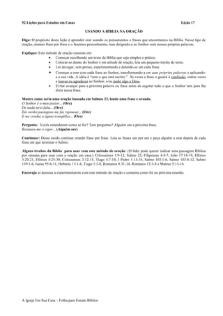 52 Lições para Estudos em Casas Lição 17
USANDO A BÍBLIA NA ORAÇÃO
Diga: O propósito desta lição é aprender orar usando os pensamentos e frases que encontramos na Bíblia. Nesse tipo de
oração, oramos frase por frase e o fazemos pessoalmente, mas dirigindo-a ao Senhor com nossas próprias palavras.
Explique: Este método de oração consiste em:
• Começar escolhendo um texto da Bíblia que seja simples e prático.
• Colocar-se diante do Senhor e em atitude de oração, leia um pequeno trecho do texto.
• Ler devagar, sem pressa, experimentando e detendo-se em cada frase.
• Começar a orar com cada frase ao Senhor, transformando-a em suas próprias palavras e aplicando-
a a sua vida. A idéia é “orar o que está escrito.” Às vezes a frase o guiará à confissão, outras vezes
a louvar ou agradecer ao Senhor, e/ou pedir algo a Deus.
• Evitar avançar para a próxima palavra ou frase antes de esgotar tudo o que o Senhor tem para lhe
dizer nessa frase.
Mostre como seria uma oração baseada em Salmos 23, lendo uma frase e orando.
O Senhor é o meu pastor... (Ore)
De nada terei falta... (Ore)
Em verdes pastagens me faz repousar... (Ore)
E me conduz a águas tranqüilas... (Ore)
Pergunta: Vocês entenderam como se faz? Tem perguntas? Alguém ore a próxima frase.
Restaura-me o vigor... (Alguém ore)
Continuar: Desse modo continue orando frase por frase. Leia as frases um por um e peça alguém a orar depois de cada
frase até que terminar o Salmo.
Alguns trechos da Bíblia para usar com este método de oração: (O líder pode querer indicar uma passagem Bíblica
por semana para usar com a oração em casa.) Colossenses 1:9-12, Salmo 23, Filipenses 4:4-7, João 17:14-19, Efésios
3:20-21, Efésios 4:25-30, Colossenses 3:12-15, Tiago 4:7-10, I Pedro 1:13-16, Salmo 103:1-6, Salmo 103:8-12, Salmo
139:1-6, Isaías 55:6-11, Hebreus 13:1-6, Tiago 1:2-8, Romanos 8:31-34, Romanos 12:3-8 e Mateus 5:13-16.
Encoraja as pessoas a experimentarem com este método de oração e comenta como foi na próxima reunião.
A Igreja Em Sua Casa – Folha para Estudo Bíblico
 